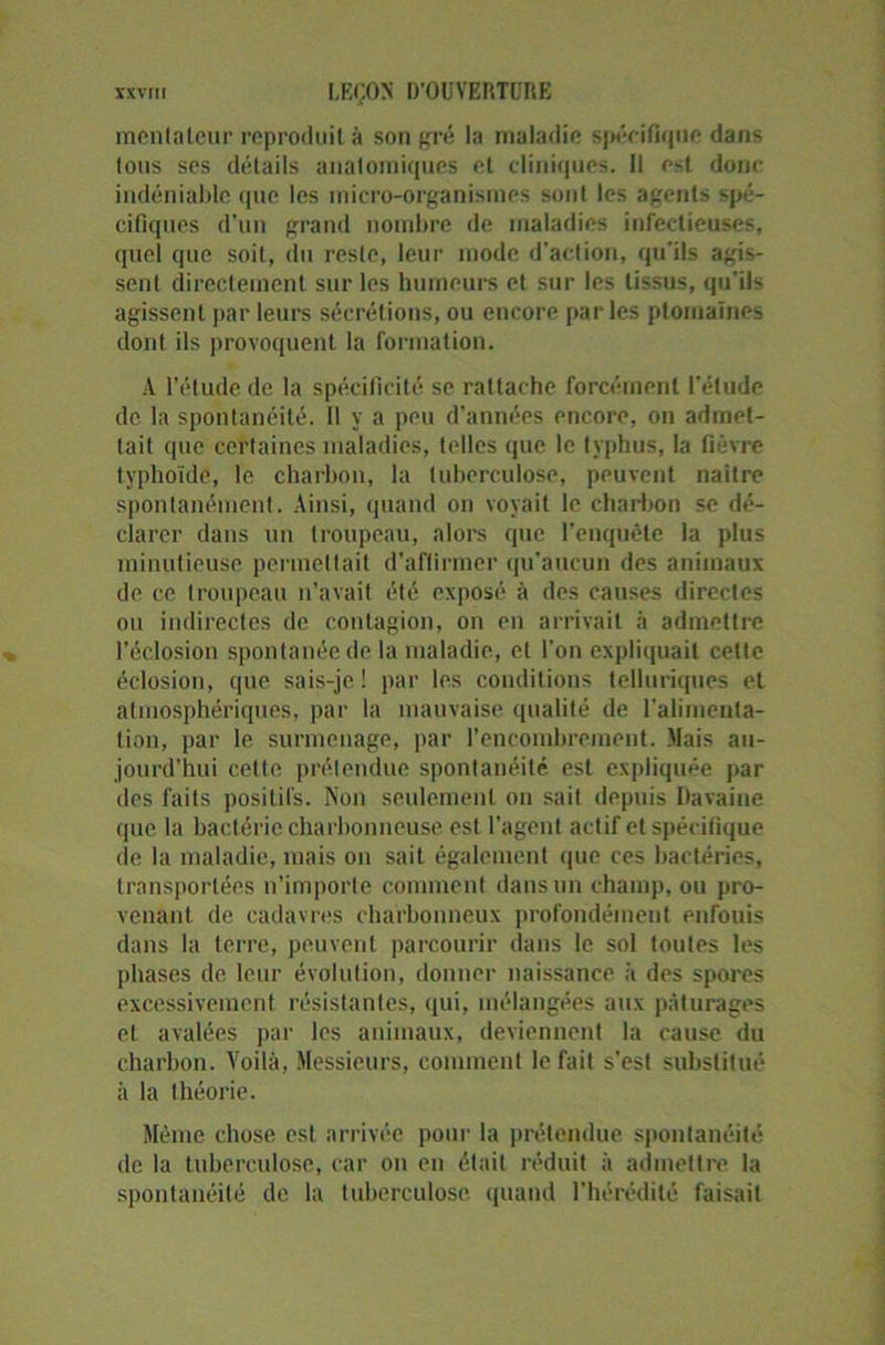 mèntateur reproduit à son gré la maladie spécifique dans tous ses détails anatomiques et cliniques. Il est donc indéniable que les micro-organismes sont les agents spé- cifiques d’un grand nombre de maladies infectieuses, quel que soit, du reste, leur mode d’action, qu’ils agis- sent directement sur les humeurs et sur les tissus, qu'ils agissent par leurs sécrétions, ou encore parles ptomaïnes dont ils provoquent la formation. A l’étude de la spécificité se rattache forcément l’élude de la spontanéité. Il y a peu d’années encore, on admet- tait que certaines maladies, telles que le typhus, la fièvre typhoïde, le charbon, la tuberculose, peuvent naître spontanément. Ainsi, quand on voyait le charbon se dé- clarer dans un troupeau, alors que l’enquête la plus minutieuse permettait d’affirmer qu’aucun des animaux de ce troupeau n’avait été exposé à des causes directes ou indirectes de contagion, on en arrivait à admettre l’éclosion spontanée de la maladie, et l’on expliquait cette éclosion, que sais-je ! par les conditions telluriques et atmosphériques, par la mauvaise qualité de l’alimenta- tion, par le surmenage, par l’encombrement. Mais au- jourd’hui cette prétendue spontanéité est expliquée par des faits positifs. Non seulement on sait depuis Davaine que la bactérie charbonneuse est l’agent actif et spécifique de la maladie, mais on sait également que ces bactéries, transportées n’importe comment dans un champ, ou pro- venant de cadavres charbonneux profondément enfouis dans la terre, peuvent parcourir dans le sol toutes les phases de leur évolution, donner naissance à des spores excessivement résistantes, qui, mélangées aux pâturages et avalées par les animaux, deviennent la cause du charbon. Voilà, Messieurs, comment le fait s’est substitué à la théorie. Même chose est arrivée pour la prétendue spontanéité de la tuberculose, car on en était réduit à admettre la spontanéité de la tuberculose quand l’hérédité faisait