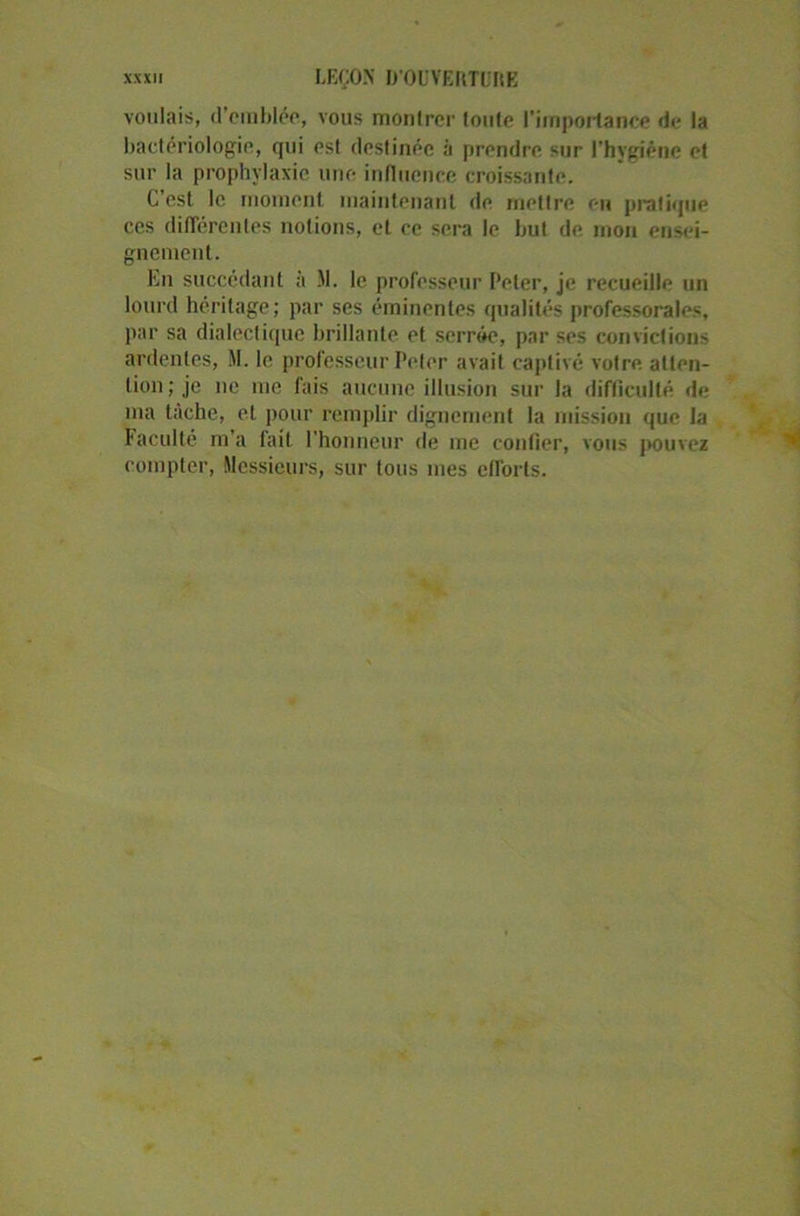 voulais, d’emblée, vous montrer toute l'importance de la bactériologie, qui est destinée a prendre sur l'hygiène et sur la prophylaxie une influence croissante. C est le moment maintenant de mettre en pratique ces différentes notions, et ce sera le but de mon ensei- gnement. En succédant à M. le professeur Peter, je recueille un lourd héritage; par ses éminentes qualités professorales, par sa dialectique brillante et serrée, par ses convictions ardentes, M. le professeur Peter avait captivé votre atten- tion; je ne me fais aucune illusion sur la difficulté de ma tâche, et pour remplir dignement la mission que la Faculté m’a fait l’honneur de me confier, vous pouvez compter, Messieurs, sur tous mes efforts.
