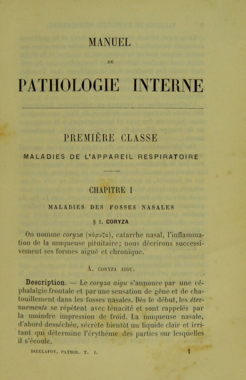 MANUEL DE PATHOLOGIE INTERNE PREMIÈRE CLASSE MALADIES DE L’APPAREIL RESPIRATOIRE CHAPITRE I MALADIES DES FOSSES NASALES § 1. CORYZA On nomme coryza (*6po;a), catarrhe nasal, l’inflamma- tion de la muqueuse pituitaire; nous décrirons successi- vement ses formes aiguë et chronique. A. CORYZA AIGU. • * Description. — Le coryza aigu s’annonce par une cé- phalalgie frontale et par une sensation de gène cl de cha- touillement dans les fosses nasales. Dès le début, les éter- nuements se répètent avec ténacité et sont rappelés par la moindre impression de froid. La muqueuse nasale, d’abord desséchée, sécrète bientôt un liquide clair et irri- lanl qui détermine l’érythème des parties sur lesquelles il s’écoule.