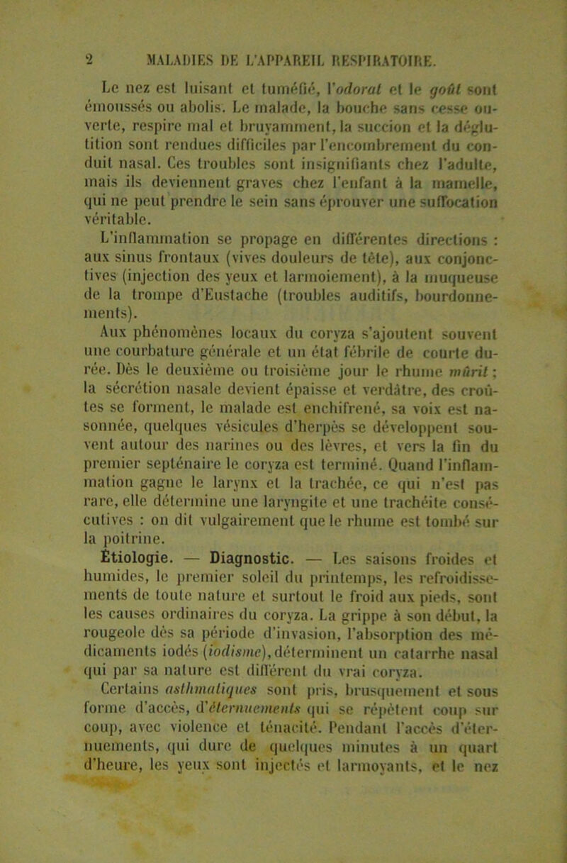 Le nez est luisant et tuméfié, Yodorat et le goût sont émoussés ou abolis. Le malade, la bouche sans cesse ou- verte, respire mal et bruyamment, la succion et la déglu- tition sont rendues difficiles par l’encombrement du con- duit nasal. Ces troubles sont insignifiants chez l’adulte, mais ils deviennent graves chez l'enfant à la mamelle, qui ne peut prendre le sein sans éprouver une suffocation véritable. L’inflammation se propage en différentes directions : aux sinus frontaux (vives douleurs de tête), aux conjonc- tives (injection des yeux et larmoiement), à la muqueuse de la trompe d’Eustache (troubles auditifs, bourdonne- ments). Aux phénomènes locaux du coryza s’ajoutent souvent une courbature générale et un état fébrile de courte du- rée. Dès le deuxième ou troisième jour le rhume mûrit : la sécrétion nasale devient épaisse et verdâtre, des croû- tes se forment, le malade est enchifrené, sa voix est na- sonnée, quelques vésicules d’herpès se développent sou- vent autour des narines ou des lèvres, et vers la fin du premier septénaire le coryza est terminé. Quand l'inflam- mation gagne le larynx et la trachée, ce qui n'est pas rare, elle détermine une laryngite et une trachéite consé- cutives : on dit vulgairement que le rhume est tombé sur la poitrine. Étiologie. — Diagnostic. — Les saisons froides et humides, le premier soleil du printemps, les refroidisse- ments de toute nature et surtout le froid aux pieds, sont les causes ordinaires du coryza. La grippe à son début, la rougeole dès sa période d’invasion, l’absorption des mé- dicaments iodés (iodisme), déterminent un catarrhe nasal qui par sa nature est différent du vrai coryza. Certains asthmatiques sont pris, brusquement et sous forme d'accès, d'éternuements qui se répètent coup sur cou]), avec violence et ténacité. Pendant l'accès d'éter- nuements, qui dure de quelques minutes à un quart d’heure, les yeux sont injectés et larmoyants, et le nez