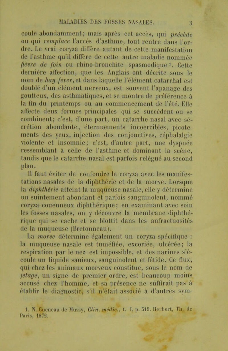 coule abondamment; niais après cet accès, qui précède ou qui remplace l’accès d’asthme, tout rentre dans l’or- dre. Le vrai coryza diffère autant de celle manifestation de l’asthme qu’il diffère de cette autre maladie nommée fièvre de foin ou rhino-bronchite spasmodique*. Cette dernière affection, que les Anglais ont décrite sous le nom de hatj fever, et dans laquelle l’élément catarrhal est doublé d'un élément nerveux, est souvent l’apanage des goutteux, des asthmatiques, et se montre de préférence à la fin du printemps ou au commencement de l’été. Elle affecte deux formes principales qui se succèdent ou se combinent ; c’est, d’une part, un catarrhe nasal avec sé- crétion abondante, éternuements incoercibles, picote- ments des yeux, injection des conjonctives, céphalalgie violente et insomnie; c'est, d’autre part, une dyspnée ressemblant à celle de l’asthme et dominant la scène, tandis que le catarrhe nasal est parfois relégué au second plan. 11 faut éviter de confondre le coryza avec les manifes- tations nasales de la diphthérie et de la morve. Lorsque la diphthérie atteint la muqueuse nasale, elle y détermine un suintement abondant et parfois sanguinolent, nommé coryza couenneux diphthérique; en examinant avec soin les fosses nasales, on y découvre la membrane diphIbé- rique qui se cache et se blottit dans les anfractuosités de la muqueuse (Bretonneau). La morve détermine également un coryza spécifique : la muqueuse nasale est tuméfiée, excoriée, ulcérée; la respiration par le nez est impossible, et. des narines s’é- coule un liquide sanieux, sanguinolent et fétide. Ce (lux, qui chez les animaux morveux constitue, sous le nom de jelatje, un signe de premier ordre, est beaucoup moins accusé chez l'homme, et sa présence ne suffirait pas à établir le diagnostic, s’il n’était associé à d’autres sym- I. N. r.ucneau de Mussy, Clin, méilic., t. I, p. M9. Herbert, Th. de l’aris, 1872.