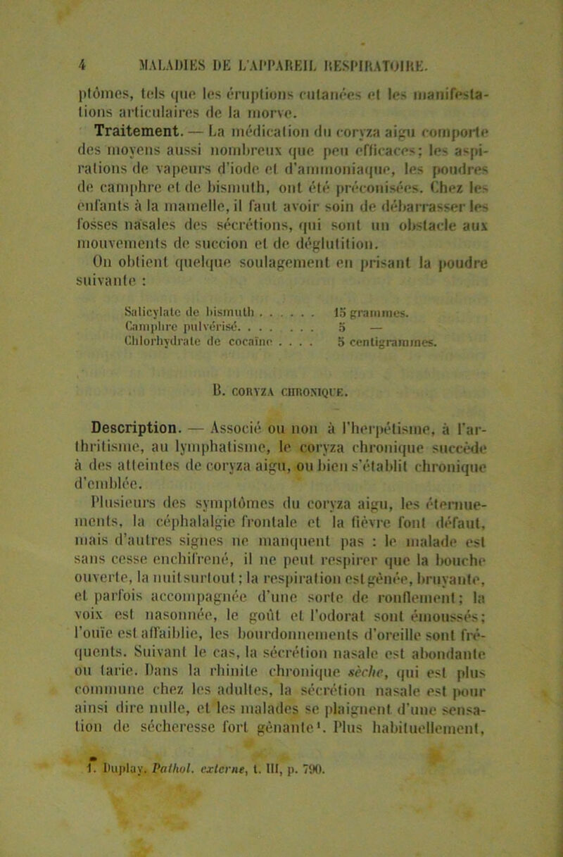ptômes, tels que* les éruptions cutanées et les manifesta- tions articulaires de la morve. Traitement. — La médication du coryza aigu comporte des moyens aussi nombreux (pie peu efficaces; le- aspi- rations de vapeurs d'iode et d’ammoniaque, les poudres de camphre et de bismuth, ont été préconisées. Chez le- enfants à la mamelle, il faut avoir soin de débarrasser les fosses nasales des sécrétions, qui sont un obstacle aux mouvements de succion et de déglutition. On obtient quelque soulagement en prisant la poudre suivante : Salicylate de bismuth la grammes. Camphre pulvérisé a — Chlorhydrate de cocaïne .... 5 centigrammes. 1). CORYZA CHRONIQUE. Description. — Associé ou non à l’herpétisiue, à l'ar- thritisme, au lymphatisme, le coryza chronique succède à des atteintes de coryza aigu, ou bien s’établit chronique d’emblée. Plusieurs des symptômes du coryza aigu, les éternue- ments, la céphalalgie frontale et la fièvre font défaut, mais d’autres signes ne manquent pas : le malade est sans cesse enchifrené, il ne peut respirer que la bouche ouverte, la imitsurtout ; la respiration estgênée, bruyante, et parfois accompagnée d’une sorte de ronflement; la voix est nasonnée, le goût et l’odorat sont émoussés; l’ouïe est affaiblie, les bourdonnements d’oreille sont fré- quents. Suivant le cas, la sécrétion nasale est abondante ou tarie. Dans la rhinite chronique sèrhe, qui est plus commune chez les adultes, la sécrétion nasale est pour ainsi dire nulle, et les malades se plaignent d’une sensa- tion de sécheresse fort gênante1. Plus habituellement, m 1. IUipluy. Pailwl. externe, t. lit, p. 790.