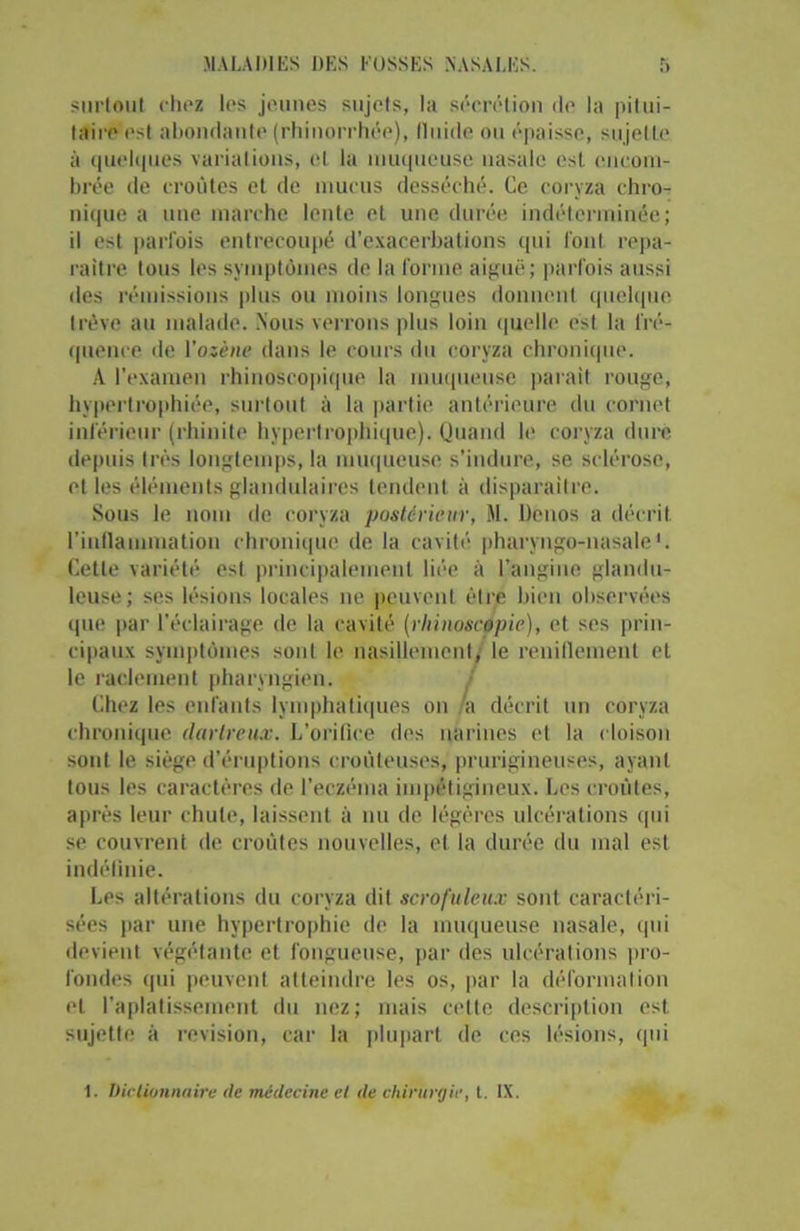 surtout chez les jeunes sujets, la sécrétion de la pitui- taire est abondante (rhinorrhée), lluide ou épaisse, sujette à quelques variations, et la muqueuse nasale est encom- brée de croûtes et de mucus desséché. Ce coryza chro- nique a une marche lente et une durée indéterminée; il est parfois entrecoupé d’exacerbations qui l'ont, repa- raître tous les symptômes de la forme aiguë; parfois aussi des rémissions plus ou moins longues donnent quelque trêve au malade. Nous verrons plus loin quelle est la fré- quence de Yosène dans le cours du coryza chronique. A l’examen rhinoscopique la muqueuse parait rouge, hypertrophiée, surtout à la partie antérieure du cornet inférieur (rhinite hypertrophique). Quand le coryza dure depuis très longtemps, la muqueuse s’indure, se sclérose, et les éléments glandulaires tendent à disparaître. Sous le nom de coryza postérieur, M. Denos a décrit, l'inflammation chronique de la cavité pharyngo-nasale1. Cette variété est principalement liée à l’angine glandu- leuse; ses lésions locales ne peuvent être bien observées que par l’éclairage de la cavité (rhinoscèpic), et ses prin- cipaux symptômes sont le nasillement, le reniflement et le raclement pharyngien. Chez les enfants lymphatiques on a décrit un coryza chronique darlreux. L’orifice des narines et la cloison sont le siège d’éruptions croùleuses, prurigineuses, ayant tous les caractères de l’eczéma impétigineux. Les croûtes, après leur chute, laissent à nu de légères ulcérations qui se couvrent de croûtes nouvelles, et la durée du mal est indéfinie. Les altérations du coryza dit scrofuleux sont caractéri- sées par une hypertrophie de la muqueuse nasale, qui devient végétante et fongueuse, par des ulcérations pro- fondes qui peuvent atteindre les os, par la déformation et l’aplatissement du nez; mais cette description est. sujette à révision, car la plupart de ces lésions, qui 1. Dictionnaire (le médecine el <le chirurgie, t. IX.