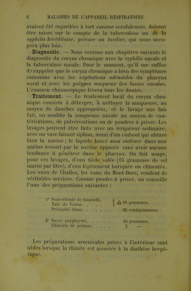 avaient été regardées à tort comme scrofuleuses, doivent être mises sur le compte de la tuberculose ou de la .syphilis héréditaire, précoce ou tardive, cpii nous occu- pera plus loin. Diagnostic. — Nous verrons aux chapitres suivants le diagnostic du coryza chronique avec la syphilis natale et la tuberculose nasale. Pour le moment, qu'il me suffise de rappeler que le coryza chronique a bien des symptômes communs avec les végétations adénoïdes du pharynx nasal et avec les polypes muqueux des fosses nasales. L’examen rhinoscopique lèvera tous les doutes. Traitement. — Le traitement local du coryza chro- nique consiste à déterger, à nettoyer la muqueuse, au moyen de douches appropriées, et le lavage une fois fait, on modifie la muqueuse nasale au moyen de cau- térisations, de pulvérisations ou de poudres à priser. Les lavages peuvent être faits avec un irrigafeur ordinaire, avec un vase faisant siphon, muni d’un embout qui obture bien la narine; le liquide lancé sans violence dans une narine ressort par la narine opposée sans avoir aucune tendance à pénétrer dans le pharynx. On fait usage, pour ces lavages, d’eau tiède salée (15 grammes de sel marin par litre), d’eau légèrement boriquée ou chloratée. Les eaux de Challes, les eaux du Mont-Dore, rendent de véritables services. Comme poudre à priser, on conseille l'une des préparations suivantes : 1” Sous-nitrate de bismuth. Taie de Venise \ aa 10 Précipité titane 23 centigrammes. Sucre porphyrisé 13 grammes. Chlorate de potasse 3 — Les préparations arsenicales prises à l’intérieur sont utiles lorsque la rhinite est associée à la diathèse herpé- tique.