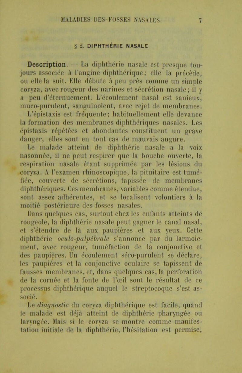 § 2. DIPHTHÉRIE NASALE Description. — La diphthérie nasale est presque tou- jours associée à l'angine diphthérique ; elle la précède, ou elle la suit. Elle débute à peu près comme un simple coryza, avec rougeur des narines et sécrétion nasale; il y a peu d’éternuement. L’écoulement nasal est sanieux, mueo-purulent, sanguinolent, avec rejet de membranes. L’épistaxis est fréquente; habituellement elle devance la formation des membranes diphthériques nasales. Les épistaxis répétées et abondantes constituent un grave danger, elles sont en tout cas de mauvais augure. Le malade atteint de diphthérie nasale a la voix nasonnée, il ne peut respirer que la bouche ouverte, la respiration nasale étant supprimée par les lésions du coryza. A l’examen rhinoscopique, la pituitaire est tumé- fiée, couverte de sécrétions, tapissée de membranes diphthériques. Ces membranes, variables comme étendue, sont assez adhérentes, et se localisent volontiers à la moitié postérieure des fosses nasales. Dans quelques cas, surtout chez les enfants atteints de rougeole, la diphthérie nasale peut gagner le canal nasal, et s’étendre de là aux paupières et aux yeux. Cette diphthérie oculo-palpébrale s’annonce par du larmoie- ment, avec rougeur, tuméfaction de la conjonctive et des paupières. Un écoulement sérô-purulent se déclare, les paupières et la conjonctive oculaire se tapissent de fausses membranes, et, dans quelques cas, la perforation de la cornée et la fonte de l’œil sont le résultat de ce processus diphthérique auquel le streptocoque s’est as- socié. Le dingnoslic du coryza diphthérique est facile, quand le malade est déjà atteint de diphthérie pharyngée ou laryngée. Mais si le coryza se montre comme manifes- tation initiale de la diphthérie, l’hésitation est permise,