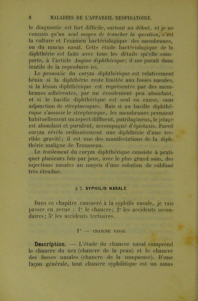 le diagnostic est fort difficile, surtout au début, et je ne connais qu’un seul moyen tic trancher la question, c'est la culture et l’examen bactériologique des membranes, ou du mucus nasal. Cette étude bactériologique de la diphthérie est faite avec tous les détails qu'elle com- porte, à l’article Angine diphlhérique; il me parait donc inutile de la reproduire ici. Le pronostic du coryza diphthérique est relativement bénin si la diphthérie reste limitée aux fosses nasales, si la lésion diphlhérique est représentée par des mem- branes adhérentes, par un écoulement peu abondant, et si le bacille diphthérique est seul en cause, sans adjonction de streptocoques. .Mais si au bacille diphthé- rique s’associe le streptocoque, les membranes prennent habituellement un aspect diilluent, putrilagineux, le jetage est abondant et purulent, accompagné d'épistaxis. Pareil coryza révèle ordinairement une diphthérie d’une ter- rible gravité; il est une des manifestations de la diph- thérie maligne de Trousseau. Le traitement du coryza diphthérique consiste à prati- quer plusieurs fois par jour, avec le plus grand soin, des injections nasales au moyen d’une solution de sublimé très étendue. § 5. SYPHILIS NASALE Dans ce chapitre consacré à la syphilis nasale, je vais passer en revue : 1° le chancre; 2 les accidents secon- daires; 5° les accidents tertiaires. 1° — CIIAXCRE NASAL Description. — L’étude du chancre nasal comprend le chancre du nez (chancre de la peau) et le chancre des fosses nasales (chancre de la muqueuse). D'une façon générale, tout chancre syphilitique est un amas