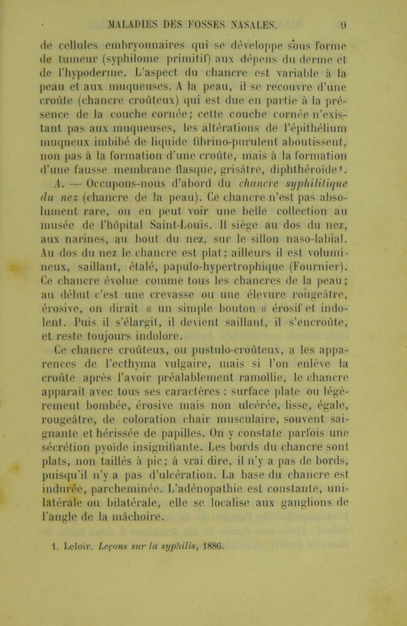 ilt* cellules embryonnaires qui se développe sous forme de tumeur (syphilome primitif) aux dépens du derme et de l’hypoderme. L’aspect du chancre est variable à la peau et aux muqueuses. A la peau, il se recouvre d'une croûte (chancre croûteux) qui est due en partie à la pré- sence de la couche cornée; cette couche cornée n’exis- tant pas aux muqueuses, les altérations de l'épithélium muqueux imbibé de liquide librino-purulent aboutissent, non pas à la formation d’une croûte, mais à la formation d’une fausse membrane flasque, grisaire, diphthéroïde'. A. — Occupons-nous d’abord du chancre syphilitique (lu nez (chancre de la peau). Ce chancre n’est pas abso- lument rare, on en peut voir une belle collection au musée de l’hôpital Saint-Louis. 11 siège au dos du nez, aux narines, au bout du nez, sur le sillon naso-labial. Au dos du nez le chancre est plat; ailleurs il est volumi- neux, saillant, étalé, papulo-hypertrophique (Fournier). Ce chancre évolue comme tous les chancres de la peau ; au début c’est une crevasse ou une élevure rougeâtre, érosive, on dirait « un simple bouton » érosifel indo- lent. Puis il s’élargit, il devient saillant, il s’encroûte, et reste toujours indolore. Ce chancre croûteux, ou pustulo-croütoux, a les appa- rences de l’ecthyma vulgaire, mais si l’on enlève la croûte après l’avoir préalablement ramollie, le chancre apparaît avec tous ses caractères : surface plate ou légè- rement bombée, érosive mais non ulcérée, lisse, égale, rougeâtre, de coloration chair musculaire, souvent sai- gnante et hérissée de papilles. On y constate parfois une sécrétion pyoïde insignifiante. Les bords du chancre sont plats, non taillés à pic; à vrai dire, il n’y a pas de bords, puisqu'il n’y a pas d’ulcération. La hase du chancre est indurée, parcheminée. L’adénopathie est constante, uni- latérale ou bilatérale, elle se localise aux ganglions de l’angle de la mâchoire. 1. Leloir. Leçons sur la syphilis, 1886.
