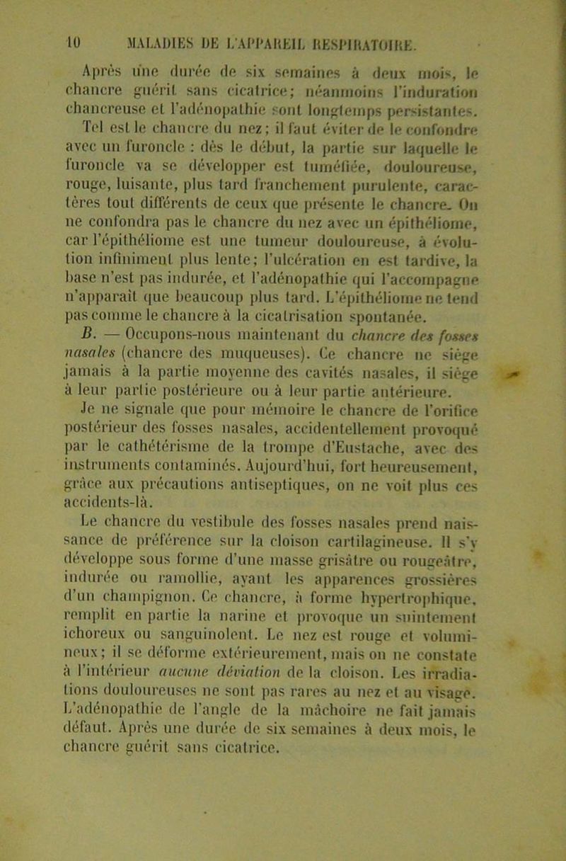 Après une durée de six semaines à deux mois, le chancre guérit sans cicatrice; néanmoins l'induration chancreuse et l'adénopathie sont longtemps persistantes. Tel est le chancre du nez; il faut éviter de le confondre avec un furoncle : dès le début, la partie sur laquelle le furoncle va se développer est tuméfiée, douloureuse, rouge, luisante, plus tard franchement purulente, carac- tères tout différents de ceux que présente le chancre. On ne confondra pas le chancre du nez avec un épithéliome, car l’épithéliome est une tumeur douloureuse, à évolu- tion infiniment plus lente; l’ulcération en est tardive, la base n’est pas indurée, et l'adénopathie qui l'accompagne n’apparait que beaucoup plus tard. L’épithéliome ne tend pas comme le chancre à la cicatrisation spontanée. B. — Occupons-nous maintenant du chancre des fosses nasales (chancre des muqueuses). Ce chancre ne siège jamais à la partie moyenne des cavités nasales, il siège à leur parlie postérieure ou à leur partie antérieure. Je ne signale que pour mémoire le chancre de l’orifice postérieur des fosses nasales, accidentellement provoqué par le cathétérisme de la trompe d’Eustache, avec des instruments contaminés. Aujourd’hui, fort heureusement, grâce aux précautions antiseptiques, on ne voit plus ces accidents-là. Le chancre du vestibule des fosses nasales prend nais- sance de préférence sur la cloison cartilagineuse. 11 s'v développe sous forme d'une masse grisâtre ou rougeâtre, indurée ou ramollie, ayant les apparences grossières d’un champignon. Ce chancre, à forme hypertrophique, remplit en partie la narine et provoque un suintement ichoreux ou sanguinolent. Le nez est rouge et volumi- neux; il se déforme extérieurement, mais on ne constate à l’intérieur aucune déviation de la cloison. Les irradia- tions douloureuses ue sont pas rares au nez et au visage. L’adénopathie de l’angle de la mâchoire ne fait jamais défaut. Après une durée de six semaines à deux mois, le chancre guérit sans cicatrice.