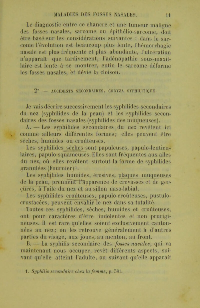 Le diagnostic entre ce chancre et une tumeur maligne des fosses nasales, sarcome ou épithélio-sarcome, doit être basé sur les considérations suivantes : dans le sar- come l'évolution est beaucoup plus lente, l'hémorrhagie nasale est plus fréquente et plus abondante, l’ulcération n'apparait que tardivement, l’adénopathie sous-maxil- laire est lente à se montrer, enfin le sarcome déforme les fosses nasales, et dévie la cloison. 2“ — ACCIDENTS SECONDAIRES. CORYZA SYPHILITIQUE. Je vais décrire successivement les syphilides secondaires du nez (syphilides de la peau) et les syphilides secon- daires des fosses nasales (syphilides des muqueuses). A. — Les syphilides secondaires du nez revêtent ici comme ailleurs différentes formes; elles peuvent être sèches, humides ou croùteuses. Les syphilides^sèehes sont papuleuses, papulo-lenlicu- laires, papulo-squamèuses. Elles sont fréquentes aux ailes du nez, où elles revêtent surtout la forme de syphilides granulées (Fournier) '. Les syphilides humides, érosives, plaques muqueuses de la peau, pronnëTTTTîlpparonce de crevasses el de ger- çures, à l’aile du nez et au sillon naso-labial. Les syphilides croùteuses, papulo-croûteuses, puslulo- crustacées, peuvent envahir le nez dans sa totalité. Toutes ces syphilides, sèches, humides et croùteuses, ont pour caractères d’être indolentes el non prurigi- neuses. Il est rare qu’elles soient exclusivement canton- nées au nez; on les retrouve généralement à d’autres parties du visage, aux joues, au menton, au front. IL — La syphilis secondaire des fosses nasales, qui va maintenant nous occuper, revêt différents aspects, sui- vant qu’elle atteint l’adulte, ou suivant qu'elle apparaît 1. Syphilis secondaire chez lit femme, p. 581.
