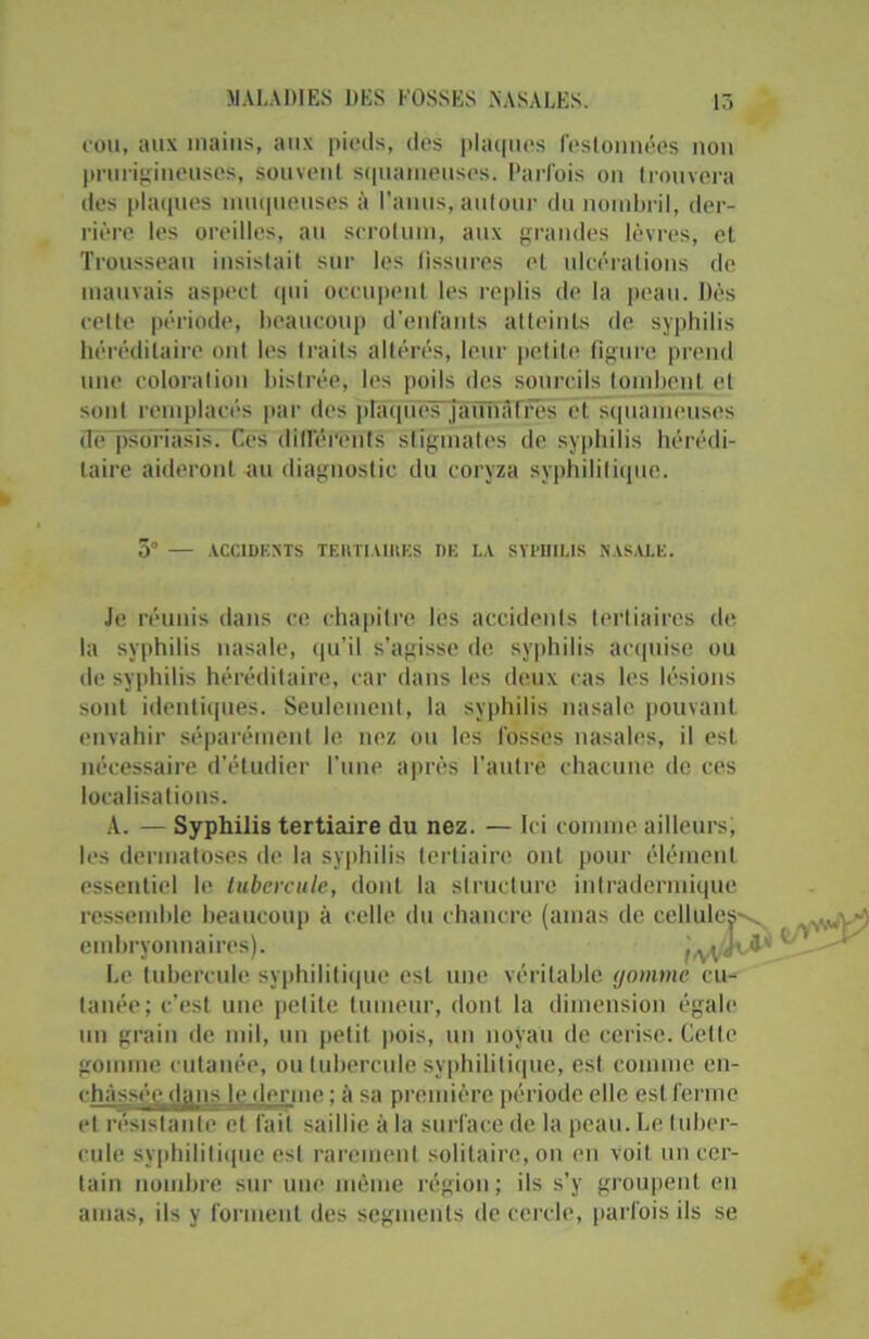 cou, aux mains, aux pieds, des plaques festonnées non prurigineuses, souvent squameuses. Parfois on trouvera des plaques muqueuses à l’anus, autour du nombril, der- rière les oreilles, au scrotum, aux grandes lèvres, et Trousseau insistait sur les fissures et ulcérations de mauvais aspect qui occupent les replis de la peau. Dès celte période, beaucoup d’enfants atteints de syphilis héréditaire ont les traits altérés, leur petite figure prend une coloration bistrée, les poils des sourcils tombent et sont remplacés par des plaqués jaunaTrës et squameuses de psoriasis. Ces différents stigmates de syphilis hérédi- taire aideront au diagnostic du coryza syphilitique. 5° — ACCIDENTS TERTIAIRES DE LA SYPHILIS NASALE. Je réunis dans ce chapitre les accidents tertiaires de la syphilis nasale, qu’il s'agisse de syphilis acquise ou de syphilis héréditaire, car dans les deux cas les lésions sont identiques. Seulement, la syphilis nasale pouvant envahir séparément le nez ou les fossés nasales, il est nécessaire d’étudier l'une après l’autre chacune de ces localisations. A. — Syphilis tertiaire du nez. — Ici comme ailleurs, les dermatoses de la syphilis tertiaire ont pour élément essentiel le tubercule, dont la structure intradermique ressemble beaucoup à celle du chancre (amas de cel' ' Le tubercule syphilitique est une véritable gomme cu- tanée; c’est une petite tumeur, dont la dimension égale un grain de mil, un petit pois, un noyau de cerise. Celle gomme cutanée, ou tubercule syphilitique, est comme en- chàsséc.dan.s je derme ; à sa première période elle est ferme et résistante et fait saillie à la surface de la peau. Le tuber- cule syphilitique est rarement solitaire, on en voit un cer- tain nombre sur une même région; ils s’y groupent en amas, ils y forment des segments de cercle, parfois ils se embryonnaires).