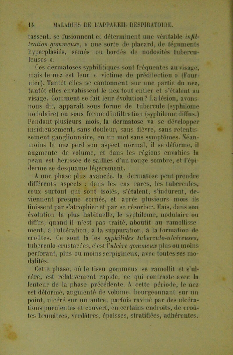 lassent, se fusionnent et déterminent une véritable infil- tration gommeuse, « une sorte de placard, de téguments hyperplasies, semés ou bordés de nodosités tubercu- leuses ». Ces dermatoses syphilitiques sont fréquentes au visage, mais le nez est leur « victime de prédilection > (Four- nier). Tantôt elles se cantonnent sur une partie du nez, tantôt elles envahissent le nez tout entier et s'étalent au visage. Comment se fait leur évolution? La lésion, avons- nous dit, apparaît sous forme de tubercule (syphilome nodulaire) ou sous forme d'infiltration (syphilome diffus.) Pendant plusieurs mois, la dermatose va se développer insidieusement, sans douleur, sans fièvre, sans retentis- sement ganglionnaire, en un mot sans symptômes. Néan- moins le nez perd son aspect normal, il se déforme, il augmente de volume, et dans les régions envahies la peau est hérissée de saillies d’un rouge sombre, et l’épi- derme se desquame légèrement. A une phase plus avancée, la dermatose peut prendre différents aspects : dans les cas rares, les tubercules, ceux surtout qui sont isolés, s’étalent, s’indurent, de- viennent presque cornés, et après plusieurs mois ils finissent par s’atrophier et par se résorber. Mais, dans son évolution la plus habituelle, le syphilome, nodulaire ou diffus, quand il n’est pas traité, aboutit au ramollisse- ment, à l'ulcération, à la suppuration, à la formation de croûtes. Ce sont là les sgphilides tuberculo-ulcéreuses, tuberculo-crustacées, c’est Vulcère gommeux plus ou moins perforant, plus ou moins serpigineux, avec toutes ses mo- dalités. Celte phase, où le tissu gommeux se ramollit et s'ul- cère, est relativement rapide, ce qui contraste avec la lenteur de la phase précédente. A celle période, le nez est déformé, augmenté de volume, bourgeonnant sur un point, ulcéré sur un autre, parfois raviné par des ulcéra- tions purulentes et couvert, eu certains endroits, de croû- tes brunâtres, verdâtres, épaisses, stratifiées, adhérentes.