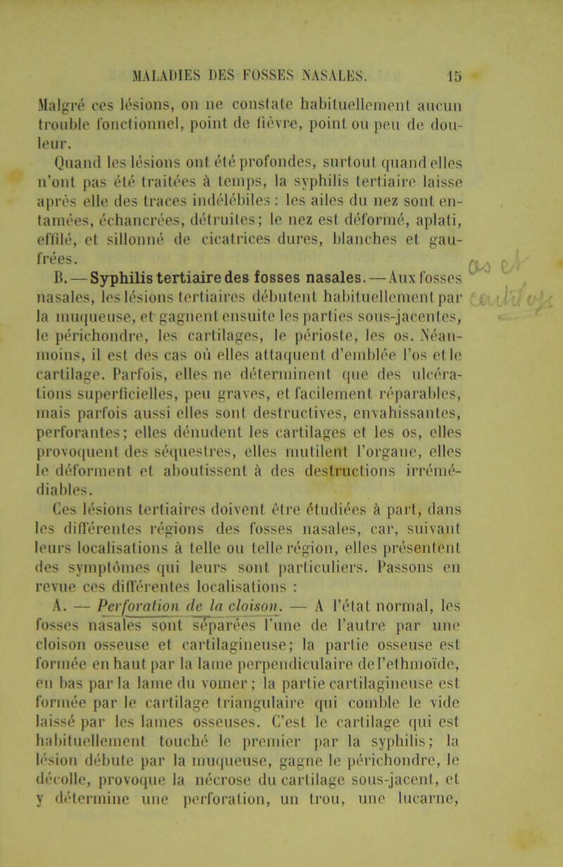 Malgré cos lésions, on ne conslale habituellement aucun trouble fonctionnel, point de fièvre, point ou peu de dou- leur. Quand les lésions ont été profondes, surtout quand elles n’ont pas été traitées à temps, la syphilis tertiaire laisse après elle des traces indélébiles : les ailes du nez sont en- tamées, échancrées, détruites; le nez est déformé, aplati, effilé, et sillonné de cicatrices dures, blanches et gau- frées. B. — Syphilis tertiaire des fosses nasales.—Aux fosses nasales, les lésions tertiaires débutent habituellement par la muqueuse, et gagnent ensuite les parties sous-jacentes, le périchondre, les cartilages, le périoste, les os. .Néan- moins, il est des cas où elles attaquent d’emblée l’os elle cartilage. Parfois, elles ne déterminent que des ulcéra- tions superficielles, peu graves, et facilement réparables, mais parfois aussi elles soûl destructives, envahissantes, perforantes; elles dénudent les cartilages et les os, elles provoquent des séquestres, elles mutilent l’organe, elles le déforment et aboutissent à des destructions irrémé- diables. Ces lésions tertiaires doivent être étudiées à part, dans les différentes régions des fosses nasales, car, suivant leurs localisations à telle ou telle région, elles présentent des symptômes qui leurs sont particuliers. Passons en revue ces différentes localisations : A. — Perforation de la cloison. — A l’état normal, les fosses nasales sont séparées l’une de l’autre par une cloison osseuse et cartilagineuse; la partie osseuse est formée en haut par la laine perpendiculaire del’ethmoïde, en bas parla lame du vomer; la partie cartilagineuse est formée par le cartilage triangulaire qui comble le vide laissé par les lames osseuses. C’est le cartilage qui est habituellement touché le premier par la syphilis; la lésion débute par la muqueuse, gagne le périchondre, le décolle, provoque la nécrose du cartilage sous-jacent, et y détermine une perforation, un trou, une lucarne,