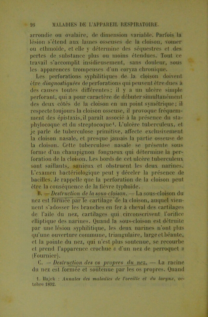 arrondie ou ovalaire, de dimension variable. Parfois la lésion s’étend aux laines osseuses de la cloison, voiner ou ethmoïdc, el elle y détermine des séquestres et des pertes de substance plus ou moins étendues. Tout ce travail s’accomplit insidieusement, sans douleur, sous les apparences trompeuses d'un coryza chronique. Les perforations syphilitiques de la cloison doivent être diagnostiquées de perforations qui peuvent être dues à des causes toutes différentes; il y a un ulcère simple perforant, qui a pour caractère de débuter simultanément des deux côtés de la cloison en un point symétrique; il respecte toujours la cloison osseuse, il provoque fréquem- ment des épistaxis, il parait associé à la présence du sta- phylocoque el du streptocoque1. L’ulcère tuberculeux, et je parle de tuberculose primitive, affecte exclusivement la cloison nasale, et presque jamais la partie osseuse de la cloison. Cette tuberculose nasale se présente sous forme d’un champignon fongueux qui détermine la per- foration de la cloison. Les bords de cet ulcère tuberculeux sont saillants, sanieux et obstruent les deux narines. L’examen bactériologique peut y déceler la présence de bacilles. Je rappelle que la perforation de la cloison peut être la conséquence de la fièvre typhoïde. B. — Destruction de la sous-cloison. — La sous-cloison du nez est formée'par Te cartilage’de la cloison, auquel vien- nent s’adosser les branches en fer à cheval des cartilages de l’aile du nez, cartilages qui circonscrivent l’orifice elliptique des narines. Quand la sous-cloison est détruite par une lésion syphilitique, les deux narines n’ont plus qu’une ouverture commune, triangulaire, large et béante, et la pointe du nez, qui n’est plus soutenue, se recourbe et prend l’apparence crochue « d’un nez de perroquet » (Fournier). C. — Destruction des os propres du nez. — La racine du nez est formée el soutenue par les os propres. Quand 1. llajek : Annales tles maladies de l'oreille et du larynx, oc- tobre 185)2.