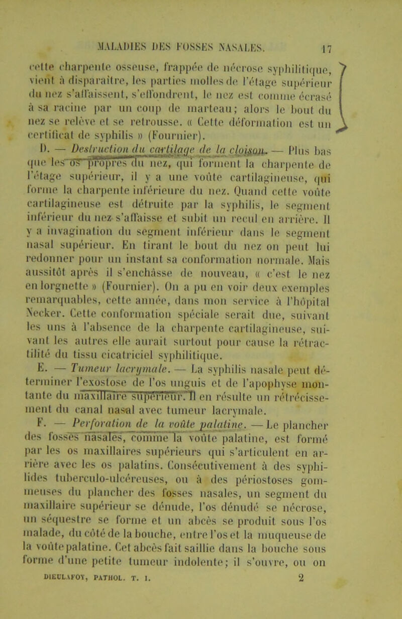 celte charpente osseuse, frappée de nécrose syphilitique, 7 vient à disparaître, les parties molles de l’étage supérieur du nez s'affaissent, s'effondrent, le nez esl comme écrasé à sa racine par un coup de marteau; alors le bout du nez se relève et se retrousse. « Cette déformation est un \ certificat de syphilis » (Fournier). IL — Destruction du cartilage de la rjafanu..— Plus bas que les oS propreiTÉiïi nez/ qui forment la charpente de l’étage supérieur, il y a une vofite cartilagineuse, qui forme la charpente inférieure du nez. Quand celte voûte cartilagineuse esl détruite par la syphilis, le segment inférieur du nez s’affaisse et subit un recul en arrière. Il y a invagination du segment inférieur dans le segment nasal supérieur. En tirant le bout du nez on peut lui redonner pour un instant sa conformation normale. Mais aussitôt après il s’enchâsse de nouveau, « c’est le nez en lorgnette » (Fournier). On a pu en voir deux exemples remarquables, cette année, dans mon service à l’hôpital Necker. Cette conformation spéciale serait due, suivant les uns à l’absence de la charpente cartilagineuse, sui- vant les autres elle aurait surtout pour cause la rétrac- tilité du tissu cicatriciel syphilitique. E. — Tumeur lacrymale. — La syphilis nasale peut dé- terminer l’exostose de l’os unguis et de l’apophyse mon- tante du maxillaire superièuïCÎI en résulte un rétrécisse- ment du canal nasal avec tumeur lacrymale. F. — Perforation de la voûte palatine.—Le plancher des l’ossês'nasales, comme la voûuTpalaline, est formé par les os maxillaires supérieurs qui s’articulent en ar- rière avec les os palatins. Consécutivement à des syphi- lides tuberculo-ulcéreuses, ou à des périostoses gom- meuses du plancher des fosses nasales, un segment du maxillaire supérieur se dénude, l’os dénudé se nécrose, un séquestre se forme et un abcès se produit sous l’os malade, du côté de la bouche, entre l’os et la muqueuse de la voûte palatine. Cet abcès fait saillie dans la bouche sous forme d’une petite tumeur indolente; il s’ouvre, ou on DIEOLAFOT, PATHOL. T. I. 2