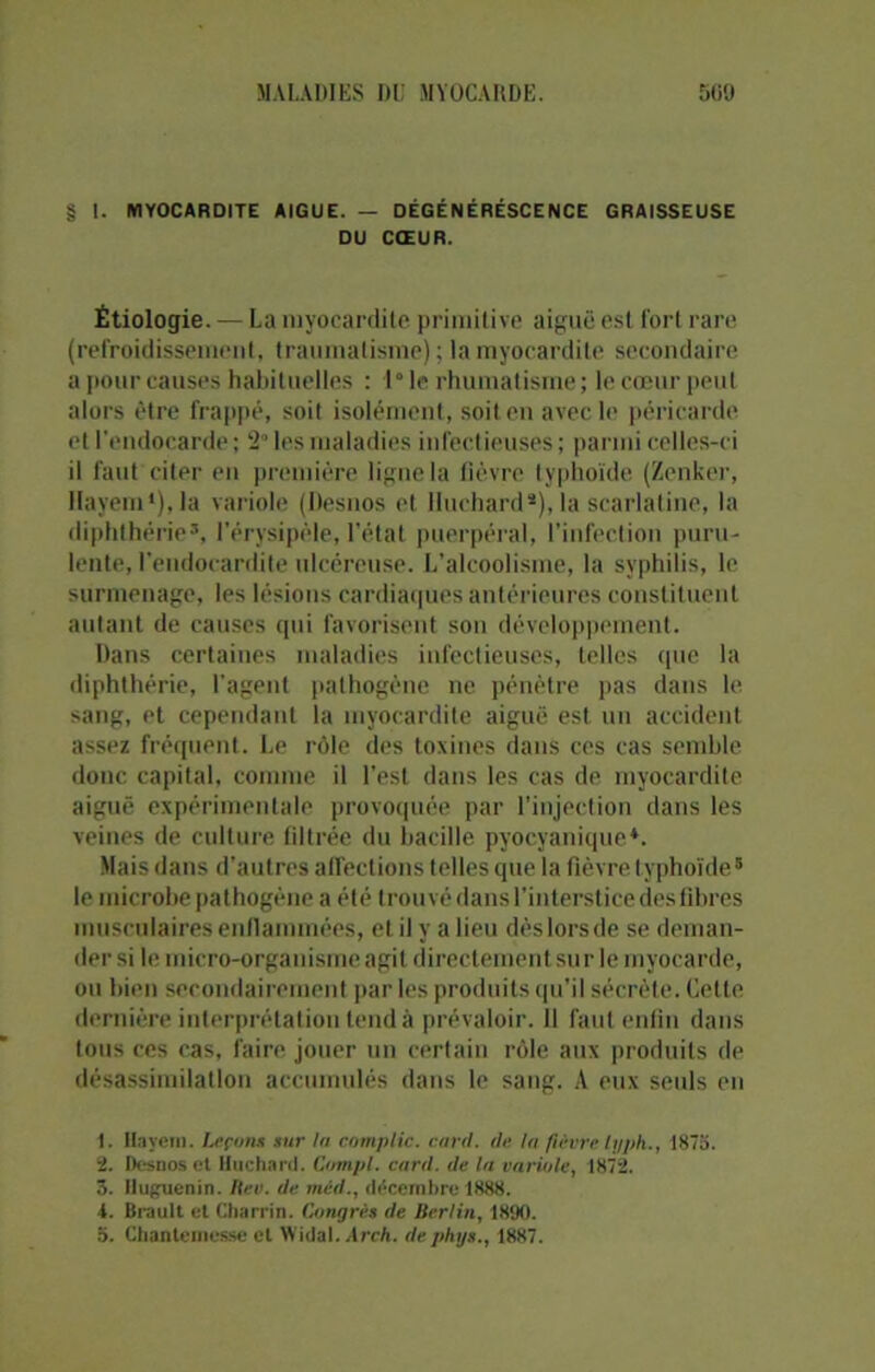 § 1. MYOCARDITE AIGUE. — DÉGÉNÉRESCENCE GRAISSEUSE DU CŒUR. Étiologie. — La myocardite primitive aiguë est fort rare (refroidissement, traumatisme) ; la myocardite secondaire a pour causes habituelles : 1° le rhumatisme ; le cœur peut alors être frappé, soit isolément, soit en avec le péricarde et l’endocarde; 2“ les maladies infectieuses; parmi celles-ci il faut citer en première ligne la fièvre typhoïde (Zenker, Ilayem1 2 3),la variole (Desnos et lluchard*), la scarlatine, la diphthérie5, l’érysipèle, l’état puerpéral, l’infection puru- lente, l’endocardite ulcéreuse. L’alcoolisme, la syphilis, le surmenage, les lésions cardiaques antérieures constituent autant de causes qui favorisent son développement. Dans certaines maladies infectieuses, telles que la diphthérie, l'agent pathogène ne pénètre pas dans le sang, et cependant la myocardite aiguë est un accident assez fréquent. Le rôle des toxines dans ces cas semble donc capital, comme il l’est dans les cas de myocardite aiguë expérimentale provoquée par l’injection dans les veines de culture filtrée du bacille pyocyanique4. Mais dans d’autres affections telles que la fièvre typhoïde5 le microbe pathogène a été trouvé dans l’interstice des fibres musculaires enflammées, et il y a lieu dès lors de se deman- der si le micro-organisme agit directement sur le myocarde, ou bien secondairement par les produits qu’il sécrète. Cette dernière interprétation tend à prévaloir. Il faut enfin dans tous ces cas, faire jouer un certain rôle aux produits de désassimilation accumulés dans le sang. A eux seuls en 1. Hayem. Leçons sur la complic. card. de In fièvre typh., 1875. 2. Desnos el lluchard. Compl. card. de la variole, 1872. 3. Huguenin. Itev. de mid., décembre 1888. 1. Brault et Charrin. Congrès de Berlin, 1890.