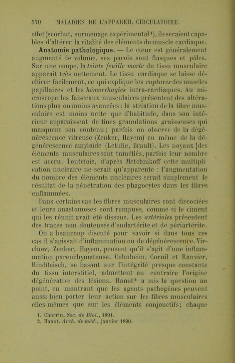 effet (scorbut, surmenage expérimental1), ilsseraientcapa- bles d’altérer la vitalité des éléments du muscle cardiaque. Anatomie pathologique. — Le cœur est généralement augmenté de volume, ses parois sont flasques et pâles. Sur une coupe, la teinte feuille morte du tissu musculaire apparaît très nettement. Le lissu cardiaque se laisse dé- chirer facilement, ce qui explique les ruptures des muscles papillaires et les hémorrhagies infra-cardiaques. Au mi- croscope les faisceaux musculaires présentent des altéra- tions plus ou moins avancées : la striation de la fibre mus- culaire est moins nette (pie d’habitude, dans son inté- rieur apparaissent de fines granulations graisseuses qui masquent son contenu; parfois on observe de la dégé- nérescence vitreuse (Zenker, Hayem) ou même de la dé- générescence amyloïde (Letulle, Brault). Les noyaux Jdes éléments musculaires sont tuméfiés, parfois leur nombre est accru. Toutefois, d’après Metchnikoff celle multipli- cation nucléaire ne serait qu'apparente : l’augmentation du nombre des éléments nucléaires serait simplement le résultat de la pénétration des phagocytes dans les fibres 'enflammées. Dans certains cas les fibres musculaires sont dissociées et leurs anastomoses sont rompues, connue si le ciment qui les réunit avait été dissous. Les artérioles présentent des traces non douteuses d’endartérite et de périartérite. On a beaucoup discuté pour savoir si dans tous ces cas il s’agissait d’inflammation ou de dégénérescence. Vir- chow, Zenker, Hayem, pensent qu’il s'agit d'une inflam- mation parenchymateuse. Cohnheim, fiornil et Ranvier, Rindfleisch, se basant sur l’intégrité presque constante du lissu interstitiel, admettent au contraire l'origine dégénérative des lésions. Hanoi * a mis la question au point, en montrant que les agents pathogènes peuvent aussi bien porter leur action sur les fibres musculaires elles-mêmes que sur les éléments conjonctifs; chaque 1. Charria. Soc. de HioL, issu. 2. Itanot. Arch. demid., janvier 1800.