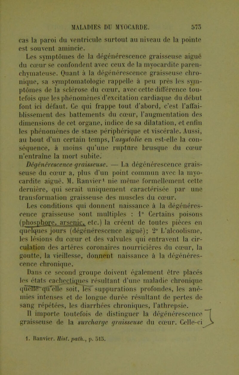 cas la paroi du ventricule surtout au niveau de la pointe est souvent amincie. Les symptômes de la dégénérescence graisseuse aiguë du cœur se confondent avec ceux de la myocardite paren- chymateuse. Quant à la dégénérescence graisseuse chro- nique, sa symptomatologie rappelle à peu près les sym- ptômes de la sclérose du cœur, avec cette différence tou- tefois que les phénomènes d’excitation cardiaque du début font ici défaut. Le qui frappe tout d'abord, c’est l’affai- blissement des battements du cœur, l’augmentation des dimensions de cet organe, indice de sa dilatation, et enfin les phénomènes de stase périphérique et viscérale. Aussi, au bout d’un certain temps, Yasystolie en est-elle la con- séquence, à moins qu’une rupture brusque du cœur n’entraîne la mort subite. Dégénérescence graisseuse. — La dégénérescence grais- seuse du cœur a, plus d’un point commun avec la myo- cardite aiguë. M. Ramier1 nie même formellement cette dernière, qui serait uniquement caractérisée par une transformation graisseuse des muscles du cœur. Les conditions qui donnent naissance à la dégénéres- cence graisseuse sont multiples : 1° Certains poisons (phosphore, arsenic, etc.) la créent de toutes pièces en quelques jours (dégénérescence aiguë); 2° L’alcoolisme, les lésions du cœur et des valvules qui entravent la cir- culation des artères coronaires nourricières du cœur, la goutte, la vieillesse, donnent naissance à la dégénéres- cence chronique. Dans ce second groupe doivent également être placés les états cachectiques résultant d’une maladie chronique qüêîiït~qtfëlle soit, îèFsuppurations profondes, les ané- mies intenses et de longue durée résultant de pertes de sang répétées, les diarrhées chroniques, l’athrepsie. Il importe toutefois de distinguer la dégénérescence graisseuse de la surcharge graisseuse du cœur. Celle-ci 1. Ranvier. Hist* palh., |>. ol5.