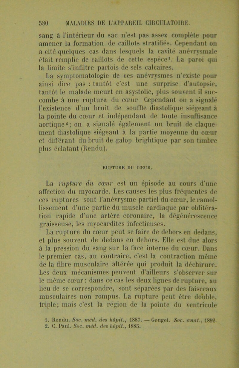 sang à l’intérieur du sac n’est pas assez complète pour amener la formation de caillots stratifiés. Cependant on a cité quelques cas dans lesquels la cavité anévrysmale était remplie de caillots de celte espèce'. La paroi qui la limite s’infiltre parfois de sels calcaires. La symptomatologie de ces anévrysmes n'existe pour ainsi dire pas : tantôt c’est une surprise d’autopsie, tantôt le malade meurt en asystolie, plus souvent il suc- combe à une rupture du cœur Cependant on a signalé l'existence d’un bruit de souffle diastolique siégeant à la pointe du cœur et indépendant de toute insuffisance aortiques; on a signalé également un bruit de claque- ment diastolique siégeant à la partie moyenne du cœur et différant du bruit de galop brightique par son timbre plus éclatant (Rendu). RUPTURE DU CŒUR. La rupture du cœur est un épisode au cours d’une affection du myocarde. Les causes les plus fréquentes de ces ruptures sont l’anévrysme partiel du cœur, le ramol- lissement d’une partie du muscle cardiaque par oblitéra- tion rapide d’une artère coronaire, la dégénérescence graisseuse, les myocardites infectieuses. La rupture du cœur peut se faire de dehors en dedans, et plus souvent de dedans en dehors. Elle est due alors à la pression du sang sur la face interne du cœur. Dans le premier cas, au contraire, c'est la contraction même de la fibre musculaire altérée qui produit la déchirure. Les deux mécanismes peuvent d’ailleurs s'observer sur le même cœur : dans ce cas les deux lignes de rupture, au lieu de se correspondre, sont séparées par des faisceaux musculaires non rompus. La rupture peut être double, triple; mais c’est la région de la pointe du ventricule 1. Rendu. Soc. met). îles hôpil., 1887. —Gouftel. Soc. nnnt., 18c.li. 2. C. Paul. Soc. méd. des hôpii., 1885.