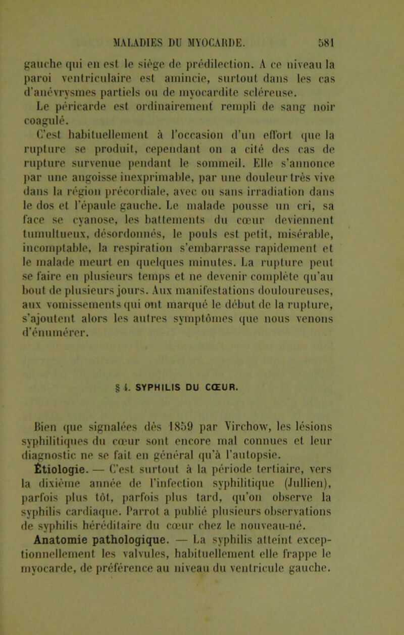 gauche qui en est le siège de prédilection. A ce niveau la paroi ventriculaire est amincie, surtout dans les cas d’anévrysmes partiels ou de myocardite scléreuse. Le péricarde est ordinairement rempli de sang noir coagulé. C’est habituellement à l'occasion d’un efl’ort que la rupture se produit, cependant on a cité des cas de rupture survenue pendant le sommeil. Elle s'annonce par une angoisse inexprimable, par une douleur très vive dans la région précordiale, avec ou sans irradiation dans le dos et l’épaule gauche. Le malade pousse un cri, sa face se cyanose, les battements du cœur deviennent tumultueux, désordonnés, le pouls est pelit, misérable, incomptable, la respiration s’embarrasse rapidement et le malade meurt en quelques minutes. La rupture peut se faire eu plusieurs temps et ne devenir complète qu’au bout de plusieurs jours. Aux manifestations douloureuses, aux vomissements qui ont marqué le début de la rupture, s’ajoutent alors les autres symptômes que nous venons d’énumérer. § 1. SYPHILIS DU CŒUR. Bien que signalées dès 1859 par Virchow, les lésions syphilitiques du cœur sont encore mal connues et leur diagnostic ne se fait en général qu’à l’autopsie. Étiologie. — C’est surtout à la période tertiaire, vers la dixième année de l’infection syphilitique (Jullien), parfois plus tôt, parfois plus tard, qu’on observe la syphilis cardiaque. Barrot a publié plusieurs observations de syphilis héréditaire du cœur chez le nouveau-né. Anatomie pathologique. — La syphilis atteint excep- tionnellement les valvules, habituellement elle frappe le myocarde, de préférence au niveau du ventricule gauche.