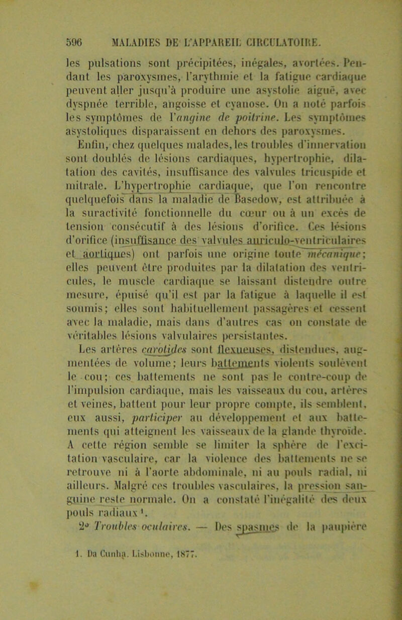 les pulsations sont précipitées, inégales, avortées. Pen- dant les paroxysmes, l’arythmie et la fatigue cardiaque peuvent aller jusqu’à produire une asyslolie aiguë, avec- dyspnée terrible, angoisse et cyanose. On a noté parfois les symptômes de l'angine de poitrine. Les symptômes asystoliques disparaissent en dehors des paroxysmes. Enfin, chez quelques malades, les troubles d'innervation sont doublés de lésions cardiaques, hypertrophie, dila- t al ion des cavités, insuffisance des valvules tricuspide et mitrale. L’hypertrophie cardiaque, que l'on rencontre quelquefois clans la maladie de Basedow, est attribuée à la suractivité fonctionnelle du cœur ou à un excès de tension consécutif à des lésions d’orifice. Ces lésions d’orifice (insuffisance des valvules anric ulo-yei 11 ri eu lai re s et aortiques) ont parfois une origine toute mécanique; elles peuvent être produites par la dilatation des ventri- cules, le muscle cardiaque se laissant distendre outre mesure, épuisé qu’il est par la fatigue à laquelle il est soumis; elles sont habituellement passagères et cessent avec la maladie, mais dans d'autres cas on constate de véritables lésions valvulaires persistantes. Les artères carotides sont llexueuses, distendues, aug- mentées de volume; leurs battements violents soulèvent le cou; ces battements ne sont pas le contre-coup de l’impulsion cardiaque, mais les vaisseaux du cou, artères et veines, battent pour leur propre compte, ils semblent, eux aussi, participer au développement et aux batte- ments qui atteignent les vaisseaux delà glande thyroïde. A cette région semble se limiter la sphère de l'exci- tation vasculaire, car la violence des battements ne se retrouve ni à l’aorte abdominale, ni au pouls radial, ni ailleurs. Malgré ces troubles vasculaires, la pression san- guine reste normale. On a constaté l'inégalité des deux pouls radiaux '. Troubles oculaires. — Des spasmes de la paupière 1. Da Cunlia. Lisbonne, 1877.