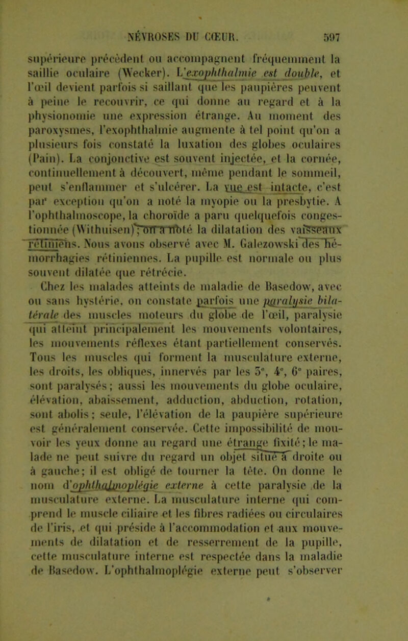 supérieure précèdent ou accompagnent fréquemment la saillie oculaire (Wecker). L’exophthalmip est double, et l’œil devient parfois si saillant que les paupières peuvent à peine le recouvrir, ce qui donne au regard et à la physionomie une expression étrange. Au moment des paroxysmes, l’exophthalmie augmente à tel point qu'on a plusieurs fois constaté la luxation des globes oculaires (Pain). La conjonctive est souvent injectée, et la cornée, continuellement à découvert, même pendant le sommeil, peut s’enflammer et s’ulcérer. La vue est intacte, c’est par exception qu'on a noté la myopie ou la presbytie. A i'ophthalmoscope, la choroïde a paru quelquefois conges- tionnée (\Yithuisen)T&Tnnrt)lé la dilatation des vaRSBRUX rétiniens. Nous avons observé avec M. Galezowski aësTïe- morrhagies rétiniennes. La pupille est normale ou plus souvent dilatée que rétrécie. Chez les malades atteints de maladie de Basedow, avec ou sans hystérie, on constate parfois une paralysie bila- térale des muscles moteurs du globe de l’œil, paralysie qui atteint principalement les mouvements volontaires, les mouvements réflexes étant partiellement conservés. Tous les muscles qui forment la musculature externe, les droits, les obliques, innervés par les 5°, 4°, G” paires, sont paralysés; aussi les mouvements du globe oculaire, élévation, abaissement, adduction, abduction, rotation, sont abolis ; seule, l’élévation de la paupière supérieure est généralement conservée. Cette impossibilité de mou- voir les yeux donne au regard une étrange fixité; le ma- lade ne peut suivre du regard un objet situe a droite ou à gauche; il est obligé de tourner la tète. On donne le nom (Vj^litliuJjiioplégie externe à cette paralysie de la musculature externe. La musculature interne qui com- prend le muscle ciliaire et les fibres radiées ou circulaires de l’iris, et qui préside à l’accommodation et aux mouve- ments de dilatation et de resserrement de la pupille, cette musculature interne est respectée dans la maladie de Basedow. L’ophlhalmoplégie externe peut s’observer