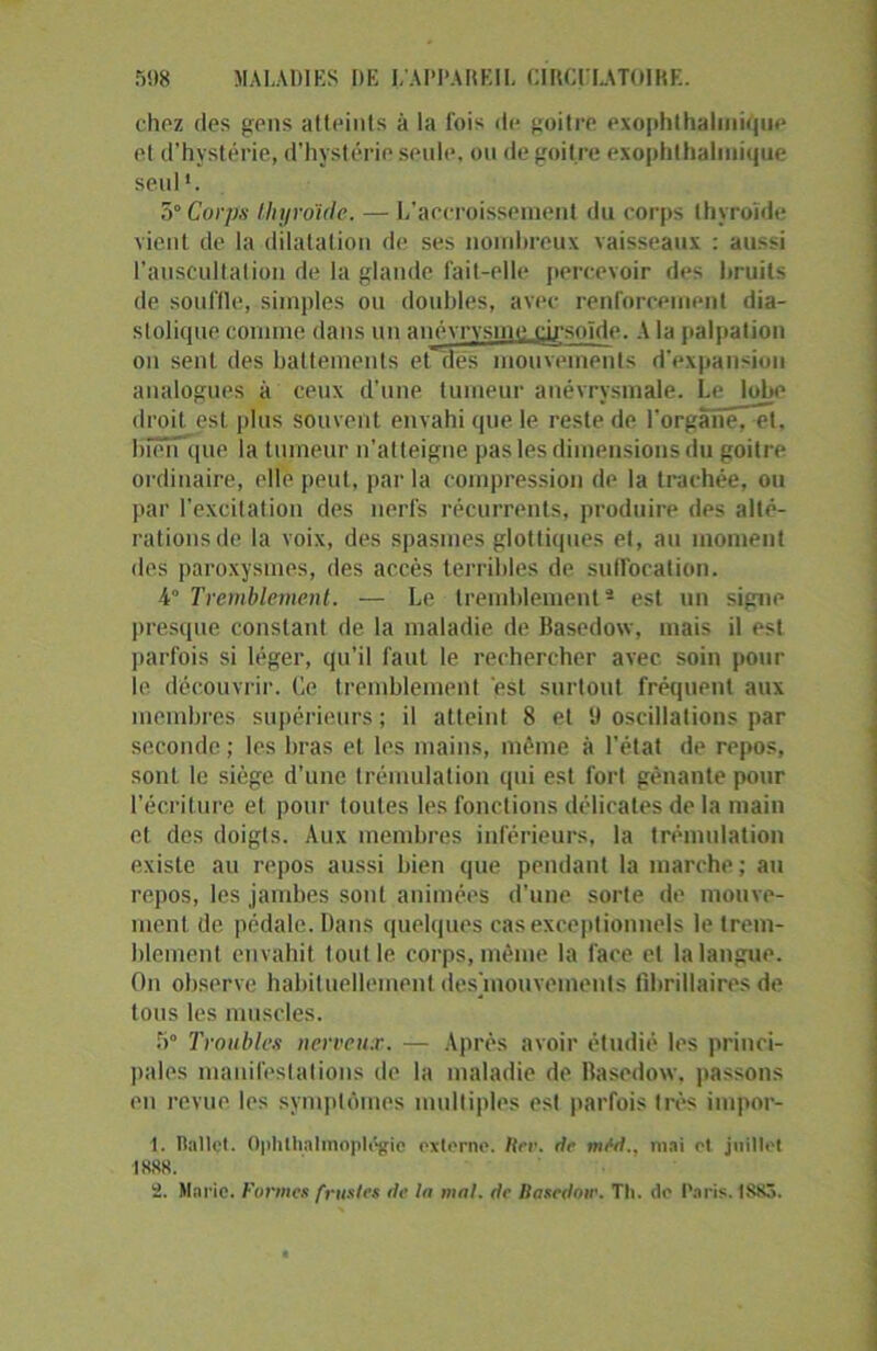 chez des gens atteints à la fois de goitre exophthalmique et d’hystérie, d’hystérie seule, ou de goitre exophthalinique seul '. 5° Corps thyroïde. — L'accroissement du corps thyroïde vient de la dilatation de ses nombreux vaisseaux : aussi l'auscultation de la glande fait-elle percevoir des bruits de souffle, simples ou doubles, avec renforcement dia- stolique connue dans un anévrysme dj'soïde. A la palpation on sent des battements et dés mouvements d'expansion analogues à ceux d’une tumeur anévrysmale. Le lobe droit est plus souvent envahi que le reste de l'organe, et. bien que la tumeur n’atteigne pas les dimensions du goitre ordinaire, elle peut, par la compression de la trachée, ou par l’excitation des nerfs récurrents, produire des alté- rations de la voix, des spasmes glottiques et, au moment des paroxysmes, des accès terribles de suffocation. 4° Tremblement. — Le tremblement2 est un signe presque constant de la maladie de Hasedow, mais il est parfois si léger, qu’il faut le rechercher avec soin pour le découvrir. Ce tremblement est surtout fréquent aux membres supérieurs; il atteint 8 et 9 oscillations par seconde ; les liras et les mains, même à l'état de repos, sont le siège d'une trémulation qui est fort gênante pour l’écriture et pour toutes les fonctions délicates de la main et des doigts. Aux membres inférieurs, la trémulation existe au repos aussi bien que pendant la marche ; au repos, les jambes sont animées d'une sorte de mouve- ment de pédale. Dans quelques cas exceptionnels le trem- blement envahit tout le corps, même la face et la langue. On observe habituellement desjnouvements fibrillaires de tous les muscles. 5° Troubles nerveux. — Après avoir étudié les princi- pales manifestations de la maladie de Hasedow. passons en revue les symptômes multiples est parfois très impor- t. Ballet. Ophlhalmopldgic externe. lier. rie mtd., mai o( juillet •1888.