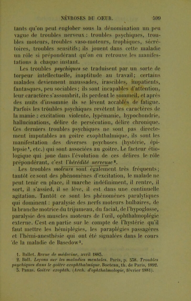 lants qu’on peut englober sous la dénomination un peu vague de troubles nerveux : troubles psychiques, trou- bles moteurs, troubles vaso-moteurs, trophiques, sécré- toires, troubles sensitifs; ils jouent dans celle maladie un rôle si prépondérant qu’on en retrouve les manifes- tations à chaque instant. Les troubles psychiques se traduisent par un sorte de torpeur intellectuelle, inaptitude au travail; certains malades deviennent maussades, irascibles, impatients, fantasques, peu sociables; ils sont incapables d’attention, leur caractère s’assombrit, ils perdent le sommeil, et après des nuits d’insomnie ils se lèvent accablés de fatigue. Parfois les troubles psychiques revêtent les caractères de la manie : excitation violente, lypémanie, hypochondrie, hallucinations, délire de persécution, délire chronique. Ces derniers troubles psychiques ne sont pas directe- ment imputables au goitre exophthalmique, ils sont les manifestation des diverses psychoses (hystérie, épi- lepsie*, etc.) qui sont associées au goitre. Le facteur étio- logique qui joue dans l’évolution de ces délires le rôle prépondérant, c’est Yhérédité nerveuse*. Les troubles moteurs sont également, très fréquents; tantôt ce sont des phénomènes d’excitation, le malade ne peut tenir en place, il marche indéfiniment, il rentre, il sort, il s’assied, il se lève, il est dans une continuelle agitation. Tantôt ce sont les phénomènes paralytiques qui dominent : paralysie des nerfs moteurs bulbaires, de la branche motrice du trijumeau, du facial, de l’hypoglosse, paralysie des muscles moteurs de l’œil, ophthalmoplégie externe. C’est en partie sur le compte de l’hystérie qu’il faut mettre les hémiplégies, les paraplégies passagères et l’hémi-anesthésie qui ont été signalées dans le cours rie la maladie de Basedow1 2 3. 1. Ballet. Revue de médecine, avril 1885. 2. Bail. Leçons sur les maladies mentales. Paris, p. 558. Troubles psychique» dans le goitre exophthalmique. Boeteau, th. do Paris, 1892. 3. Panas. Goitre exophth. (A reh. d'ophlhalmolotjie, février 1881).