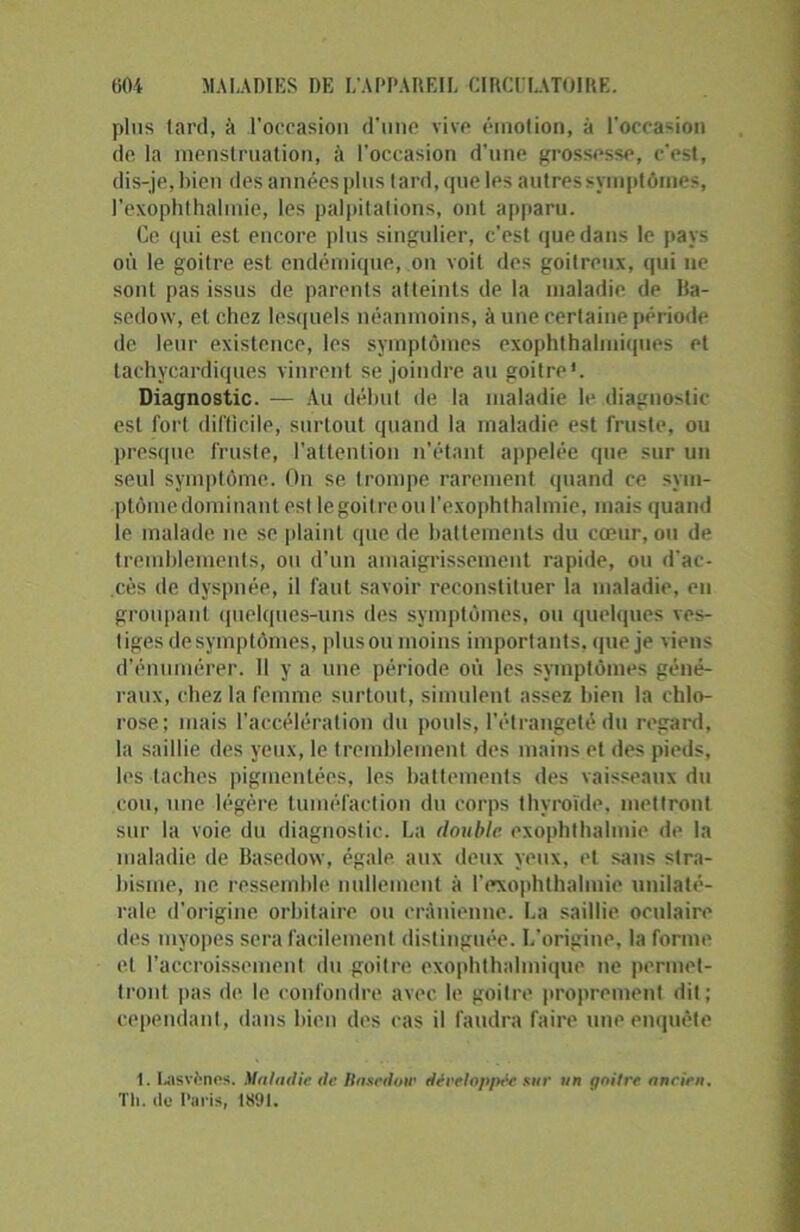 plus tard, à l’occasion d’une vive émotion, à l'occasion de la menstruation, à l’occasion d’une grossesse, c’est, dis-je, bien des années plus tard, que les autres symptômes, l’exophthalinie, les palpitations, ont apparu. Ce qui est encore plus singulier, c’est que dans le pays où le goilre est endémique, on voit des goitreux, qui ne sont pas issus de parents atteints de la maladie de Ua- sedow, et chez lesquels néanmoins, à une certaine période de leur existence, les symptômes exophthalmiques et tachycardiques vinrent se joindre au goitre1. Diagnostic. — Au début de la maladie le diagnostic est fort difficile, surtout quand la maladie est fruste, ou presque fruste, l’attention n’étant appelée que sur un seul symptôme. On se trompe rarement quand ce sym- ptôme dominant est le goitre ou l’exophthalmie, mais quand le malade ne se plaint que de battements du cœur, ou de tremblements, ou d’un amaigrissement rapide, ou d’ac- cès de dyspnée, il faut savoir reconstituer la maladie, en groupant quelques-uns des symptômes, ou quelques ves- tiges de symptômes, pinson moins importants, que je viens d’énumérer. 11 y a une période où les symptômes géné- raux, chez la femme surtout, simulent assez bien la chlo- rose; mais l’accélération du pouls, l’étrangeté du regard, la saillie des yeux, le tremblement des mains et des pieds, les taches pigmentées, les battements des vaisseaux du cou, une légère tuméfaction du corps thyroïde, mettront sur la voie du diagnostic. La double exophthalmie de la maladie de Basedow, égale aux deux yeux, et sans stra- bisme, ne ressemble nullement à l'exophthaliuie unilaté- rale d’origine orbitaire ou crânienne. La saillie oculaire des myopes sera facilement distinguée. L'origine, la forme et l’accroissement du goitre exophthalmique ne permet- tront pas de le confondre avec le goitre proprement dit; cependant, dans bien des cas il faudra faire une enquête 1. tasvônes. Maladie de Basedow développée sur un goitre ancien. Th. de Paris, 1891.