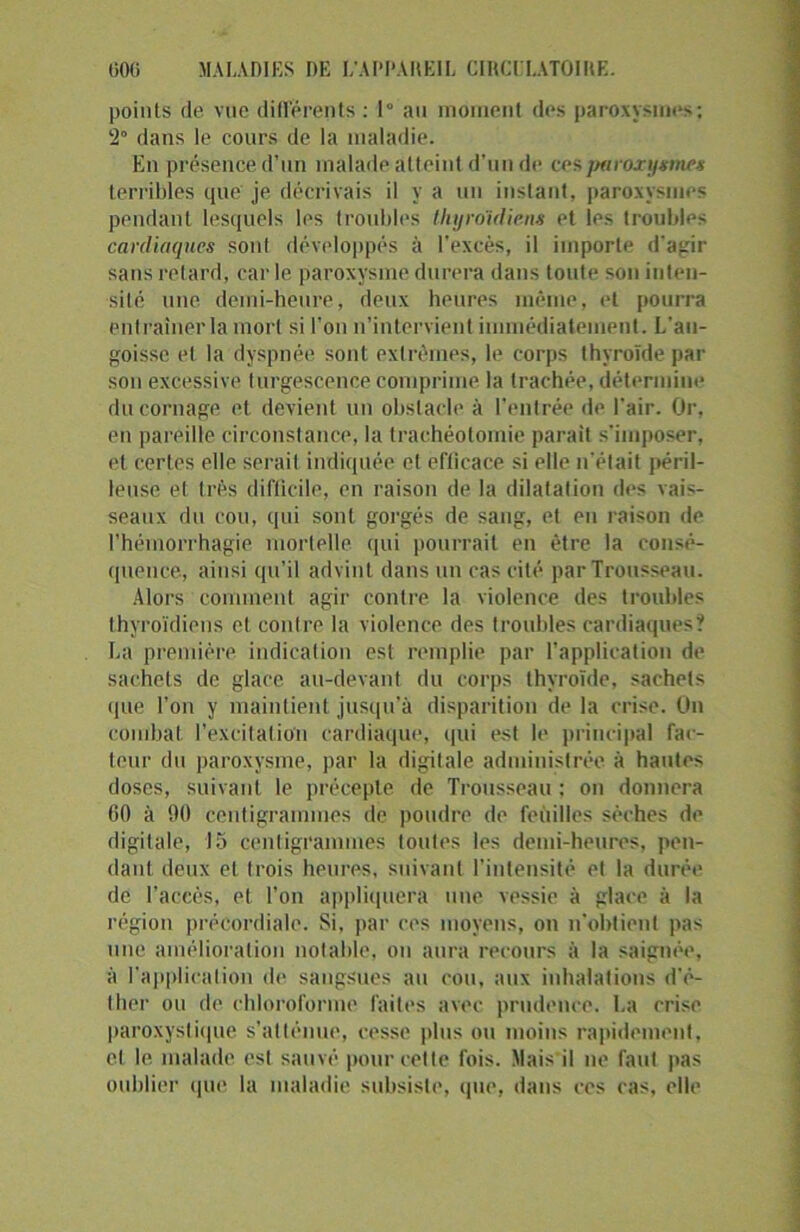 points de vue differents: 1° au moment des paroxysmes; ‘2° dans le cours de la maladie. En présence d’un malade atteint d’un de ces paroxysmes terribles que' je décrivais il y a un instant, paroxysmes pendant lesquels les troubles thyroïdiens et les troubles cardiaques sont développés à l’excès, il importe d’agir sans retard, car le paroxysme durera dans toute son inten- sité une demi-heure, deux heures même, et pourra entraîner la mort si l’on n’intervient immédiatement. L'an- goisse et la dyspnée sont extrêmes, le corps thyroïde par sou excessive turgescence comprime la trachée, détermine du cornage et devient un obstacle à l’entrée de l'air. Or, en pareille circonstance, la trachéotomie parait s’imposer, et certes elle serait indiquée et eflicace si elle n'était péril- leuse et très difficile, en raison de la dilatation des vais- seaux du cou, qui sont gorgés de sang, et en raison île l’hémorrhagie mortelle qui pourrait en être la consé- quence, ainsi qu’il advint dans un cas cité par Trousseau. Alors comment agir contre la violence des troubles thyroïdiens et contre la violence des troubles cardiaques? La première indication est remplie par l’application de sachets de glace au-devant du corps thyroïde, sachets que l’on y maintient jusqu’à disparition de la crise. On combat l’excitation cardiaque, qui est le principal fac- teur du paroxysme, par la digitale administrée à hautes doses, suivant le précepte de Trousseau ; on donnera 00 à 90 centigrammes de poudre de feuilles sèches de digitale, 15 centigrammes toutes les demi-heures, pen- dant deux et trois heures, suivant l'intensité et la durée de l’accès, et l’on appliquera une vessie à glace à la région pré cordiale. Si, par ces moyens, on n'obtient pas une amélioration notable, on aura recours à la saignée, à l'application de sangsues au cou, aux inhalations d'é- ther ou de chloroforme faites avec prudence. La crise paroxystique s’atténue, cesse plus ou moins rapidement, cl le malade est sauvé pour celte fois. Mais il ne faut pas oublier que la maladie subsiste, que, dans ces cas, elle