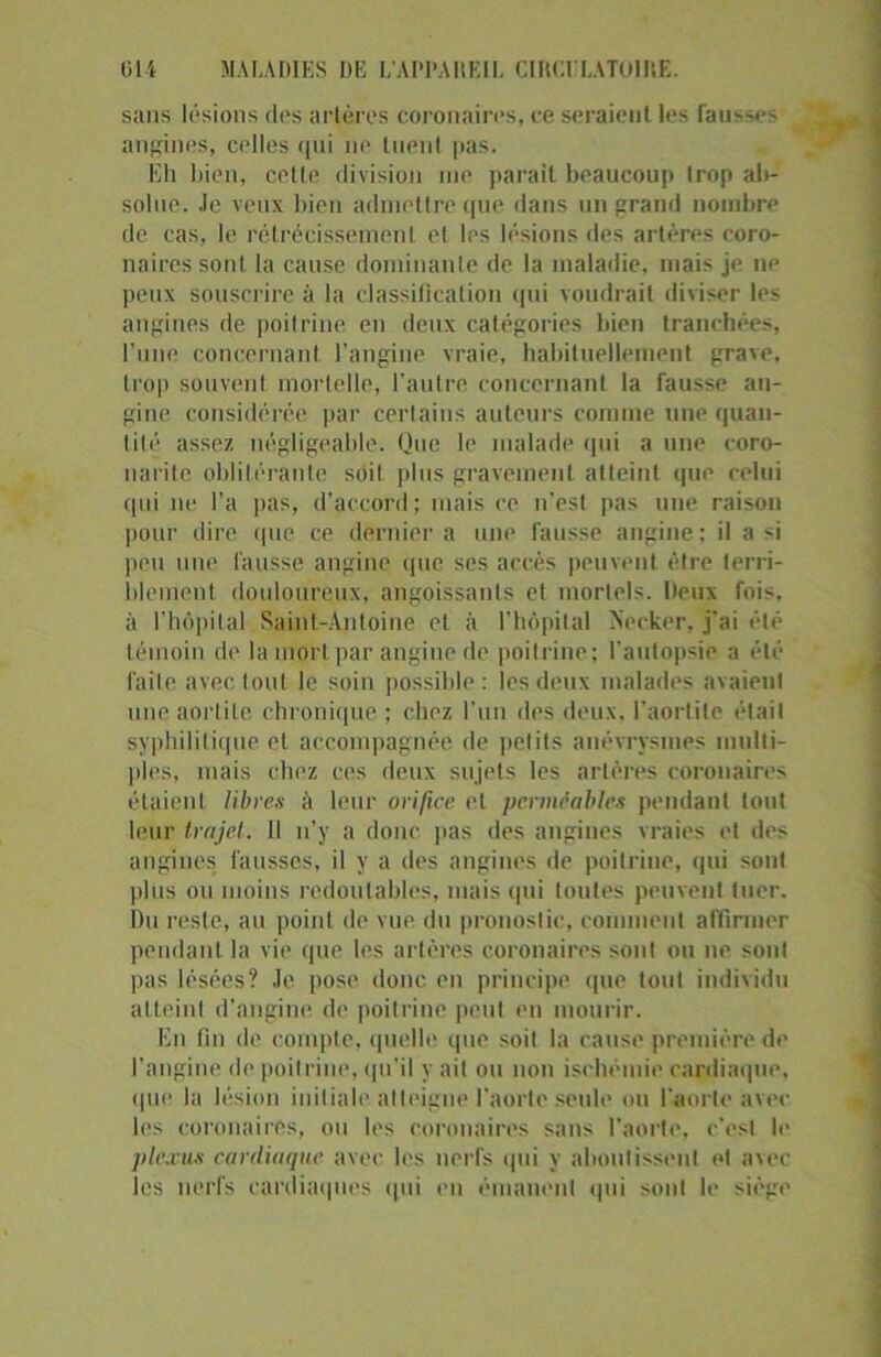 sans lésions des artères coronaires, ce seraient les fausses angines, celles qui ne tuent pas. Eh bien, cette division me parait beaucoup trop ab- solue. Je. veux bien admettre que dans un grand nombre de cas, le rétrécissement et les lésions des artères coro- naires sont la cause dominante de la maladie, mais je ne peux souscrire à la classiliealion qui voudrait diviser les angines de poitrine en deux catégories bien tranchées, l’une concernant l’angine vraie, habituellement grave, trop souvent mortelle, l’autre concernant la fausse an- gine considérée par certains auteurs comme une quan- tité assez négligeable. Que le malade qui a une coro- narite oblitérante sdit plus gravement atteint que celui qui ne l’a pas, d’accord ; mais ce n’est pas une raison pour dire (pie ce dernier a une fausse angine : il a si peu une fausse angine que ses accès peuvent être terri- blement douloureux, angoissants et mortels, lieux fois, à l'hôpital Saint-Antoine et à l’hôpital Neeker, j’ai été témoin de lamorl par angine de poitrine; l’autopsie a été faite avec tout le soin possible: les deux malades avaient une aortite chronique ; chez l’un des deux, l’aortite était syphilitique et accompagnée de petits anévrysmes multi- ples, mais chez ces deux sujets les artères coronaires étaient libres à leur orifice et perméables pendant tout leur trajet. 11 n’y a donc pas des angines vraies et des angines fausses, il y a des angines de poitrine, qui sont pi us ou moins redoutables, mais qui toutes peuvent tuer. Du reste, au point de vue du pronostic, comment affirmer pendant la vie que les artères coronaires sont ou ne sont pas lésées? Je pose donc en principe que tout individu atteint d’angine do poitrine peut en mourir. En fin de compte, quelle que soit la cause première de l’angine de poitrine, qu’il y ait ou non ischémie cardiaque, que la lésion initiale atteigne l’aorte seule ou l'aorte avec les coronaires, ou les coronaires sans l'aorte, c’est le plexus cardiaque avec les nerfs qui y aboutissent et avec les nerfs cardiaques qui en émanent qui sont le siège