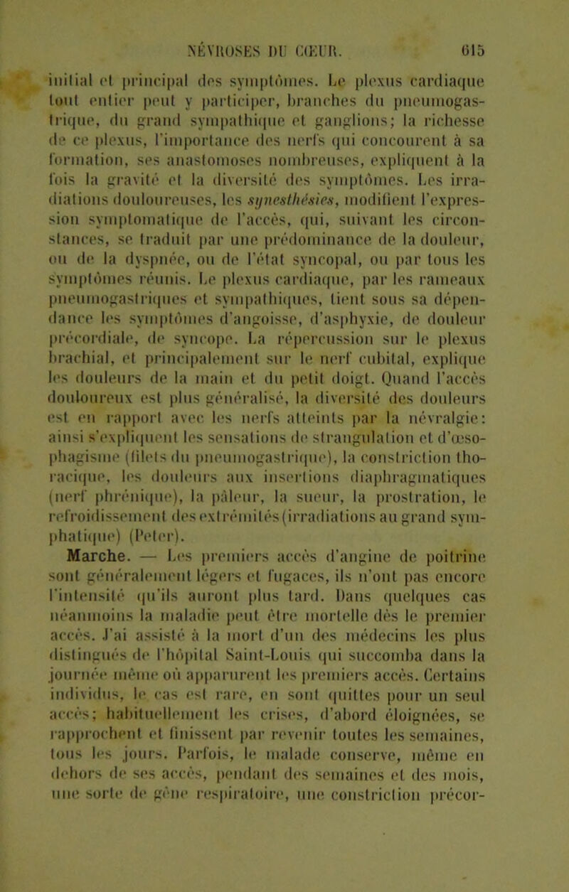 milial et principal des symptômes. Le plexus cardiaque tout entier peut y participer, branches du pneumogas- trique, du grand sympathique et ganglions; la richesse de ce plexus, l’importance des nerfs qui concourent à sa formation, ses anastomoses nombreuses, expliquent à la fois la gravité et la diversité des symptômes. Les irra- diations douloureuses, les synesthésies, modifient l’expres- sion symptomatique de l’accès, qui, suivant les circon- stances, se traduit par une prédominance de la douleur, ou de la dyspnée, ou de l'état syncopal, ou par tous les symptômes réunis. Le plexus cardiaque, par les rameaux pneumogastriques et sympathiques, lient sous sa dépen- dance les symptômes d’angoisse, d’asphyxie, de douleur précordiale, de syncope. La répercussion sur le plexus brachial, et principalement sur le nerf cubital, explique les douleurs de la main et du petit doigt. Quand l’accès douloureux est plus généralisé, la diversité des douleurs est en rapport avec les nerfs atteints par la névralgie: ainsi s’expliquent les sensations de strangulation et d’œso- phagisme (filets du pneumogastrique), la constriction tho- racique, les douleurs aux insertions diaphragmatiques (nerf phrénique), la pâleur, la sueur, la prostration, le refroidissement des extrémités (irradiations au grand syin- phatique) (Peter). Marche. — Les premiers accès d'angine de poitrine sont généralement légers et fugaces, ils n’ont pas encore l'intensité qu’ils auront plus tard. Dans quelques cas néanmoins la maladie peut être mortelle dès le premier accès. J’ai assisté à la mort d’un îles médecins les plus distingués de l’hôpital Saint-Louis qui succomba dans la journée même où apparurent les premiers accès. Certains individus, le cas est rare, en sont quittes pour un seul accès; habituellement les crises, d’abord éloignées, se rapprochent et finissent par revenir toutes les semaines, tous les jours. Parfois, le malade conserve, môme en dehors de ses accès, pendant des semaines et des mois, une sorte de gène respiratoire, une constriction précor-