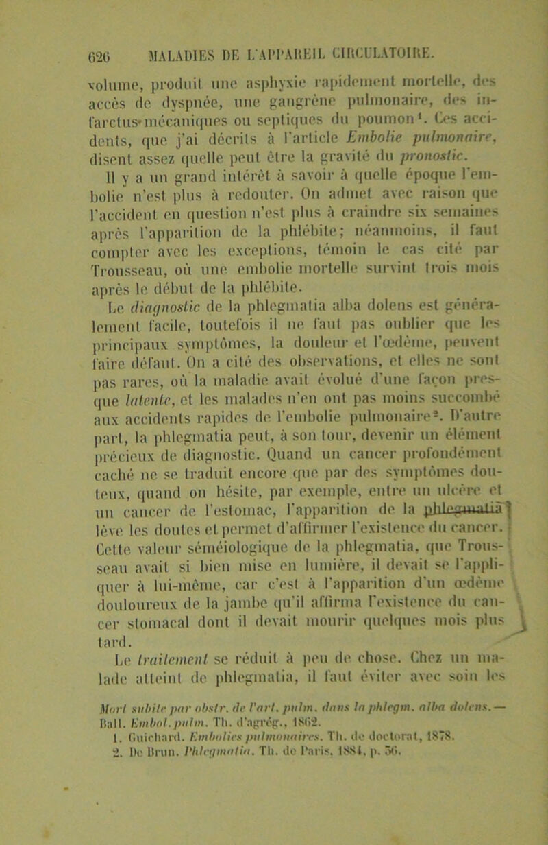 620 MALADIES DE L'APPAREIL CIRCULATOIRE. volume, produit une asphyxie rapidement mortelle, des accès de dyspnée, une gangrène pulmonaire, des in- farctus* mécaniques ou septiques du poumon*. Ces acci- dents, que j’ai décrite à l’article Embolie pulmonaire, disent assez quelle peut être la gravité du pronostic. 11 y a un grand intérêt à savoir à quelle époque l’em- 1 ,olie n’est plus à redouter. On admet avec raison que l’accident en question n’est plus à craindre six semaines après l’apparition de la phlébite; néanmoins, il faut compter avec les exceptions, témoin le cas cité par Trousseau, où une embolie mortelle survint trois mois après le début de la phlébite. Le diagnostic de la phlegmalia allia dolens est généra- lement facile, toutefois il ne faut pas oublier que les principaux symptômes, la douleur et l'oedème, peuvent faire défaut. On a cité des observations, et elles ne sont pas rares, où la maladie avait évolué d’une façon pres- que latente, et les malades n’en ont pas moins succombé aux accidents rapides de l’embolie pulmonaire*. D'autre part, la phleginatia peut, à son tour, devenir un élément précieux de diagnostic. Quand un cancer profondément caché ne se traduit encore que par des symptômes dou- teux, quand on hésite, par exemple, entre un ulcère et un cancer de l’estomac, l’apparition de la phl.e.mwdià j lève les doutes et permet d’affirmer l'existence du cancer. ; Cette valeur séméiologique de la phleginatia, que Trous- '; seau avait si bien mise en lumière, il devait se l'appli- quer à lui-même, car c’est à l'apparition d'un œdème douloureux de la jambe qu’il affirma l’existence du can- cer stomacal dont il devait mourir quelques mois plus ^ tard. Le traitement se réduit à peu de chose. Chez un ma- lade atteint de phleginatia, il faut éviter avec soin les Mort subite, pur obstr. de l'art, pulm. dans la phlcgm. alba dulens.— Bail. Kmbol.pnlm. Th. d'agrég., 1S02. 1. Guichard. Embolies pulmonaires. Th. de doctorat, IS7S.