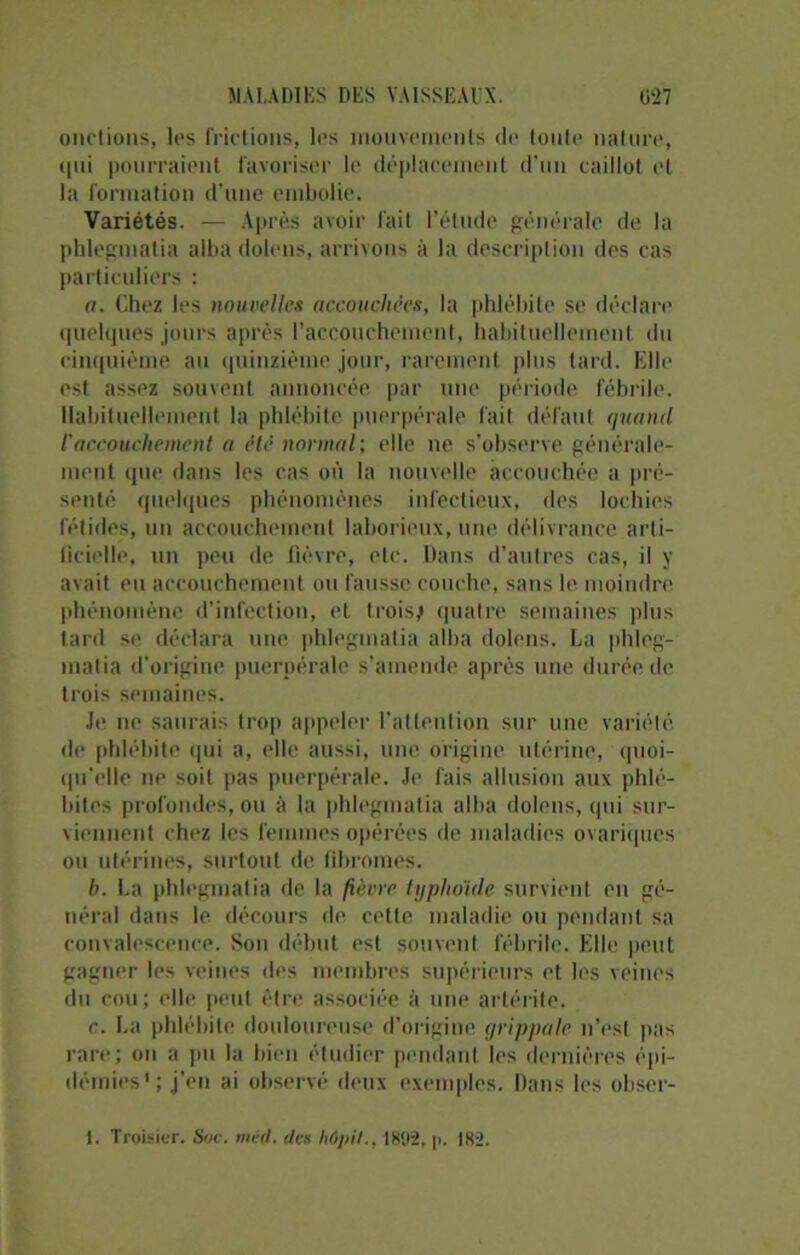 onctions, les frictions, les mouvements de toute nature, <|ui pourraient favoriser le déplacement d'un caillot et la formation d'une embolie. Variétés. — Après avoir fait l’étude générale de la phlegraatia alba dolens, arrivons à la description des cas particuliers : a. Chez les nouvelles accouchées, la phlébite se déclare quelques jours après l’accouchement, habituellement du cinquième au quinzième jour, rarement plus tard. Elle est assez souvent annoncée par une période fébrile. Habituellement la phlébite puerpérale fait défaut quand l'accouchement a été normal; elle ne s’observe générale- ment que dans les cas où la nouvelle accouchée a pré- senté quelques phénomènes infectieux, des lochies fétides, un accouchement laborieux, une délivrance arti- licielle, un peu de lièvre, etc. Dans d’autres cas, il y avait eu accouchement ou fausse couche, sans le moindre phénomène d’infection, et trois,* quatre semaines plus tard se déclara une phlegmatia alba dolens. La phleg- matia d’origine puerpérale s’amende après une durée de trois semaines. Je ne saurais trop appeler l’attention sur une variété de phlébite qui a, elle aussi, une origine utérine, quoi- qu’elle ne soit pas puerpérale. Je fais allusion aux phlé- bites profondes, ou à la phlegmatia alba dolens, (pii sur- viennent chez les femmes opérées de maladies ovariques ou utérines, surtout de fibromes. b. La phlegmatia de la fièvre typhoïde survient en gé- néral dans le décours de celte maladie ou pendant sa convalescence. Son début est souvent fébrile. Elle peut gagner les veines des membres supérieurs et les veines du cou; elle |teut être associée à une artérite. c. La phlébite douloureuse d’origine grippale n'est pas rare; on a pu la bien étudier pendant les dernières épi- démies1; j’en ai observé deux exemples. Dans les obser- 1. Troisier. Soc. méd. des liôpil., 1892, p. 182.