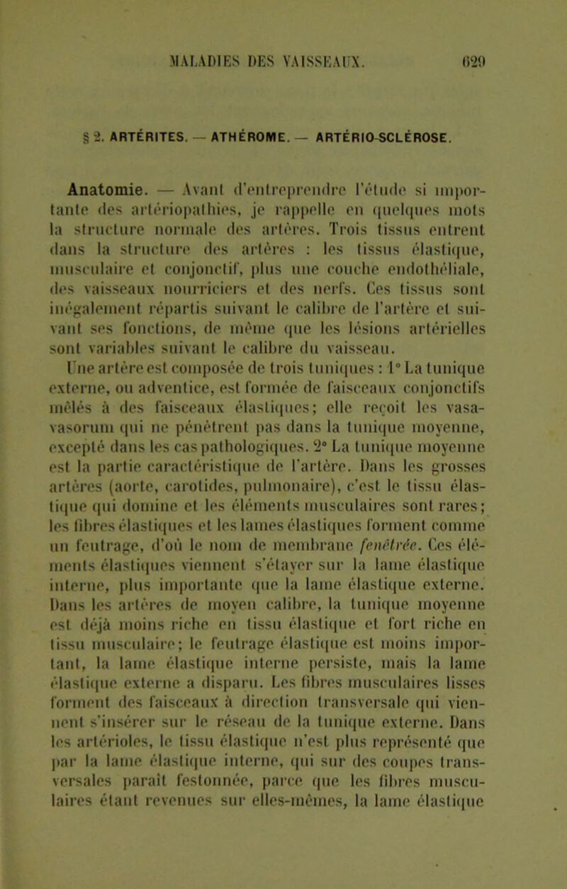 § 2. ARTÉRITES. — ATHÉROME. — ARTÉRIO SCLÉROSE. Anatomie. — Avant d’entreprendre l'étude si impor- tante des artériopalhies, je rappelle en quelques mots la structure normale des artères. Trois tissus entrent dans la structure des artères : les tissus élastique, musculaire et conjonctif, plus une couche endothéliale, des vaisseaux nourriciers et des nerfs. Ces tissus sont inégalement répartis suivant le calibre de l’artère et sui- vant ses fonctions, de même que les lésions artérielles sont variables suivant le calibre du vaisseau. Une artère est composée de trois tuniques : 1° La tunique externe, ou adventice, est formée de faisceaux conjonctifs mêlés à des faisceaux élastiques; elle reçoit les vasa- vasorum qui ne pénètrent pas dans la tunique moyenne, excepté dans les cas pathologiques. 2° La tunique moyenne est la partie caractéristique de l’artère. Dans les grosses artères (aorte, carotides, pulmonaire), c’est le tissu élas- tique qui domine et les éléments musculaires sont rares; les fibres élastiques et les lames élastiques forment comme un feutrage, d’où le nom de membrane fcnêtrëc. Ces élé- ments élastiques viennent s’étayer sur la lame élastique interne, plus importante que la lame élastique externe. Dans les artères de moyen calibre, la tunique moyenne est déjà moins riche en tissu élastique et fort riche en tissu musculaire; le feutrage élastique est moins impor- tant, la lame élastique interne persiste, mais la laine élastique externe a disparu. Les fibres musculaires lisses forment des faisceaux à direction transversale qui vien- nent s’insérer sur le réseau de la tunique externe. Dans les artérioles, le tissu élastique n’est plus représenté que par la lame élastique interne, qui sur des coupes trans- versales parait festonnée, parce que les fibres muscu- laires étant revenues sur eÜes-mèines, la lame élastique