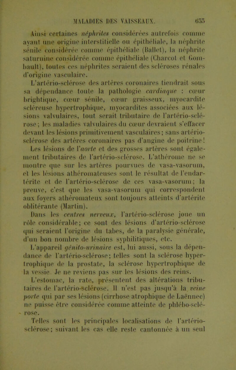 Ainsi certaines néphrites considérées autrefois comme ayant une origine interstitielle ou épithéliale, la néphrite sénile considérée comme épithéliale (Ballet), la néphrite saturnine considérée comme épithéliale (Charcot et Goin- hault), toutes ces néphrites seraient des scléroses rénales d’origine vasculaire. L’artério-sclérose des artères coronaires tiendrait sous sa dépendance toute la pathologie cardiaque : cœur brightique, cœur sénile, cœur graisseux, myocardite scléreuse hypertrophique, myocardites associées aux lé- sions valvulaires, tout serait tributaire de l’artério-sclé- rose ; les maladies valvulaires du cœur devraient s’effacer devant les lésions primitivement vasculaires; sans artério- sclérose des artères coronaires pas d’angine de poitrine! Les lésions de l'aorte et des grosses artères sont égale- ment tributaires de l’artério-sclérose. L’athérome ne se montre que sur les artères pourvues de vasa-vasorum, et les lésions athéromateuses sont le résultat de l’endar- térite et de l’artério-sclérose de ces vasa-vasorum; la preuve, c’est que les vasa-vasorum qui correspondent aux foyers athéromateux sont toujours atteints d’artérile oblitérante (Martin). Dans les centres nerveux, l’artério-sclérose joue un rôle considérable; ce sont des lésions d’artério-sclérose qui seraient l'origine du faites, de la paralysie générale, d’un bon nombre de lésions syphilitiques, etc. L'appareil génito-urinaire est, lui aussi, sous la dépen- dance de l’artério-sdérose; telles sont la sclérose hyper- trophique de la prostate, la sclérose hypertrophique de la vessie Je 11e reviens pas sur les lésions des reins. L’estomac, la rate, présentent des altérations tribu- taires de l’artério-sclérose. Il n'est pas jusqu’à la veine porte qui par ses lésions (cirrhose atrophique de Laënnec) ne puisse être considérée comme atteinte de phlého-sclé- rose. Telles sont les principales localisations de l’artério- sclérose; suivant les cas elle reste cantonnée à un seul