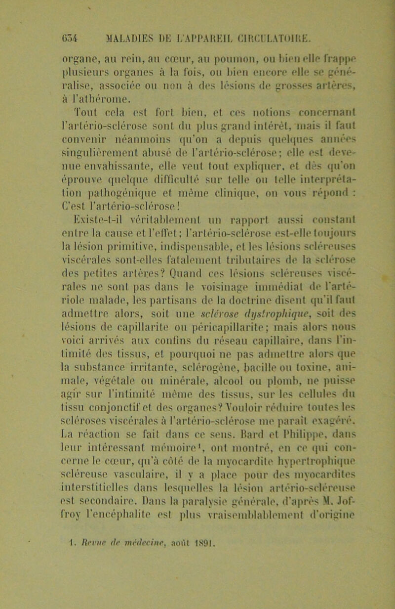 organe, au rein, au cœur, au poumon, ou Dieu elle frappe plusieurs organes à la fois, ou Dieu encore elle se géné- ralisé, associée ou non à des lésions de grosses artères, à l’athérome. Tout cela esl forl bien, et ces notions concernant l’arlério-sclérose son! du plus grand intérêt, mais il faut convenir néanmoins qu’on a depuis quelques années singulièrement abusé de l’arlério-sclérose; elle est deve- nue envahissante, elle veut tout expliquer, et dès qu’on éprouve, quelque difficulté sur telle ou telle interpréta- tion pathogénique et même clinique, on vous répond : C’est l’artério-sclérose ! Existe-t-il véritablement un rapport aussi constant entre la cause et l'effet ; l’artério-sclérose est-elle toujours la lésion primitive, indispensable, et les lésions scléreuses viscérales sont-elles fatalement tributaires de la sclérose des petites artères? Quand ces lésions scléreuses viscé- rales ne soid pas dans le voisinage immédiat de l'arté- riole malade, les partisans de la doctrine disent qu'il faut admettre alors, soit une. sclérose dystrophique, soit des lésions de capillarité ou péricapillarite; mais alors nous voici arrivés aux confins du réseau capillaire, dans l'in- timité des tissus, et pourquoi ne pas admettre alors que la substance, irritante, sclérogène, bacille ou toxine, ani- male, végétale ou minérale, alcool ou plomb, ne puisse agir sur l’intimité même des tissus, sur les cellules du tissu conjonctif et des organes? Vouloir réduire toutes les scléroses viscérales à l'arlério-sclérose me parait exagéré. La réaction se fait dans ce sens, llard et Philippe, dans leur intéressant mémoire', ont montré, en ce qui con- cerne le cœur, qu’à côté de la myocardite hypertrophique scléreuse vasculaire, il y a place pour des myocardites interstitielles dans lesquelles la lésion artério-scléreuse est secondaire. Dans la paralysie générale, d'après M. Jof- l'roy l'encéphalite esl plus vraisemblablement d’origine I. Revue <lr médecine, aoitl 1891.