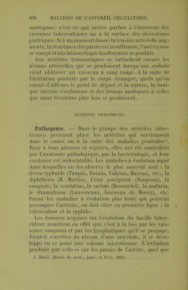 anévrysme; c’est ce qui arrive parfois à l’intérieur des cavernes tuberculeuses ou à la surface des ulcérations gastriques. Si à un moment donné la tension artérielle aii- menle, la résistance des parois est insuffisante, l'anévrysme se rompt cl une hémorrhagie foudroyante se produit. Aux artérites traumatiques se rattachent encore les lésions artérielles qui se produisent lorsqu'une embolie vient oblitérer un vaisseau à sang rouge. A la suite de l’irritation produite par le corps étranger, quels qu’en soient d’ailleurs le point de départ et la nature, la tuni- que interne s’enflamme et des lésions analogues à celles que nous décrirons plus loin se produisent. AllTÉlIITES INFECTIEUSES Pathogénie. — Dans le groupe des artérites infec- tieuses prennent place les artérites qui surviennent dans le cours ou à la suite des maladies générales'. Tour à tour admises et rejetées, elles ont été contrôlées par l'anatomie pathologique, par la bactériologie, et leur existence est indiscutable. Les maladies à évolution aiguë dans lesquelles on les observe le plus souvent sont : la lièvre typhoïde (Taupin, Potain, Yulpian, Havem), etc., la diphthérie (11. Martin), l'état puerpéral (Simpson), la rougeole, la scarlatine, la variole (BrouardeJ), la malaria, le rhumatisme (Lancereaux, Guéneau de Mussy), etc. Parmi les maladies à évolution plus lente qui peuvent provoquer l’arlérite, on doit citer en première ligne : la tuberculose et la syphilis. Les données acquises sur l'évolution du bacille tuber- culeux montrent en effet que c’est à la fois par les vais- seaux sanguins et par les lymphatiques qu'il se propage. Vient-il s’arrêter au niveau d’une artériole, il se déve- loppe en ce point une colonie microbienne. L'irritation produite par celle-ci sur les parois de l'artère, quel que 1. Baril1. Revue île mid., janv. et févr. 1881.