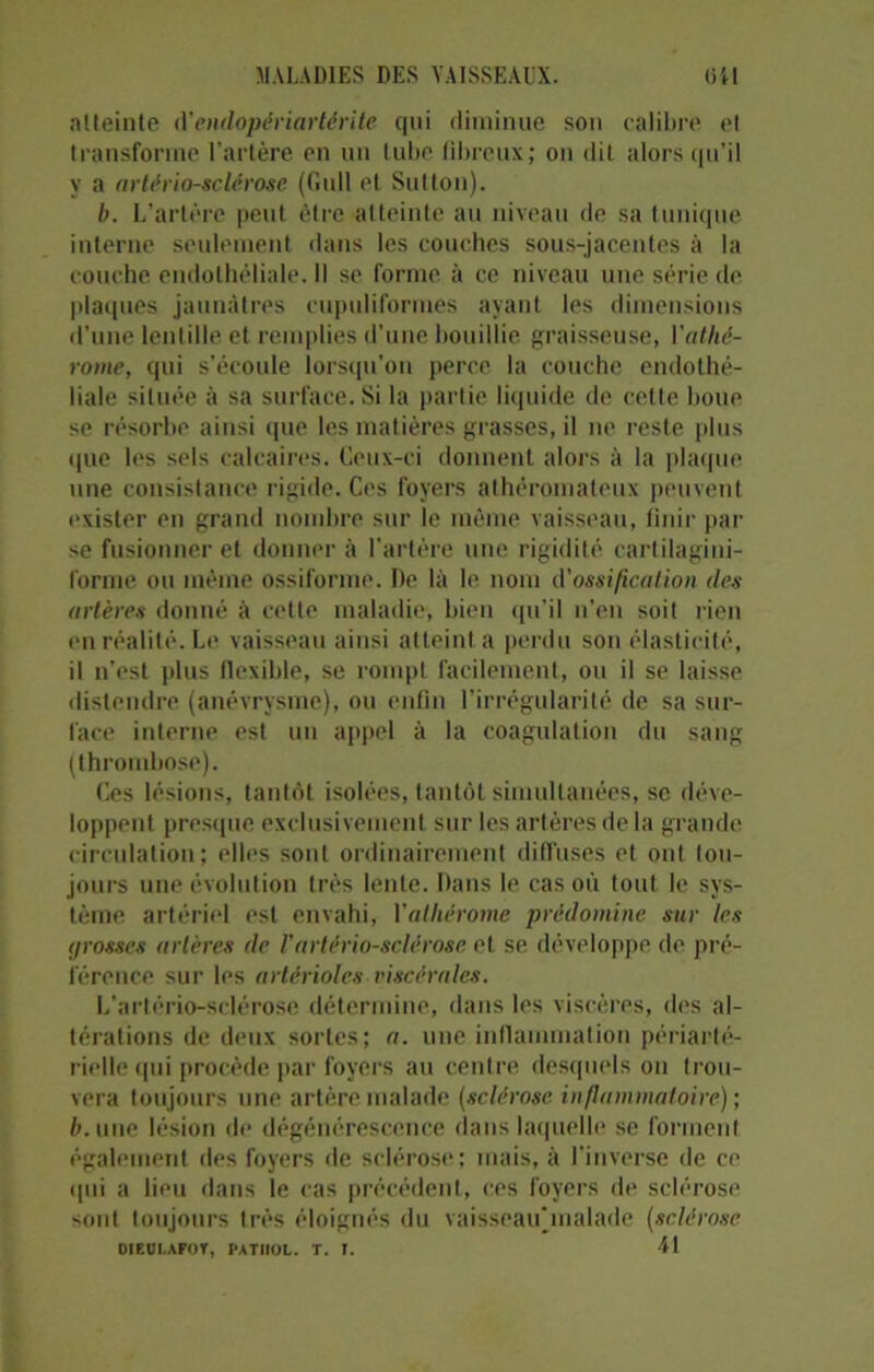 atteinte d’endopériartérite qui diminue son calibre cl transforme l’artère en un tube fibreux; on dit alors qu’il y a artériosclérose (Gull et Sulton). b. L’artère peut être atteinte au niveau de sa tunique interne seulement dans les couches sous-jacentes à la couche endothéliale. Il se forme à ce niveau une série de plaques jaunâtres cupuliformes ayant les dimensions d’une lentille et remplies d’une bouillie graisseuse, 1 ’athé- rome, qui s’écoule lorsqu’on perce la couche endothé- liale située à sa surface. Si la partie liquide de cette boue se résorbe ainsi que les matières grasses, il ne reste plus que les sels calcaires. Ceux-ci donnent alors à la plaque une consistance rigide. Ces foyers athéromateux peuvent exister en grand nombre sur le même vaisseau, finir par se fusionner et donner à l'artère une rigidité cartilagini- forme ou même ossiforme. De là le nom d'ossification des artères donné à cette maladie, bien qu’il n’en soit rien en réalité. Le vaisseau ainsi atteint a perdu son élasticité, il n’est plus flexible, se rompt facilement, ou il se laisse distendre (anévrysme), ou enfin l’irrégularité de sa sur- face interne est un appel à la coagulation du sang (thrombose). Ces lésions, tantôt isolées, tantôt simultanées, se déve- loppent presque exclusivement sur les artères de la grande circulation; elles sont ordinairement diffuses et ont tou- jours une évolution très lente. Dans le cas où tout le sys- tème artériel est envahi, 1 ’alliérome prédomine sur les <jrosses artères de l’artériosclérose et se développe de pré- férence sur les artérioles viscérales. L’artério-sclérose détermine, dans les viscères, des al- térations de deux sortes; a. une inflammation périarté- rielle qui procède par foyers au centre desquels on trou- vera toujours une artère malade (sclérose inflammatoire); b. une lésion de dégénérescence dans laquelle se forment également des foyers île sclérose; mais, à l'inverse de ce qui a lieu dans le cas précédent, ces foyers de sclérose sont toujours très éloignés du vaisseaujnalade (sclérose OIEOI.AFOT, PATHOL. T. T. 41