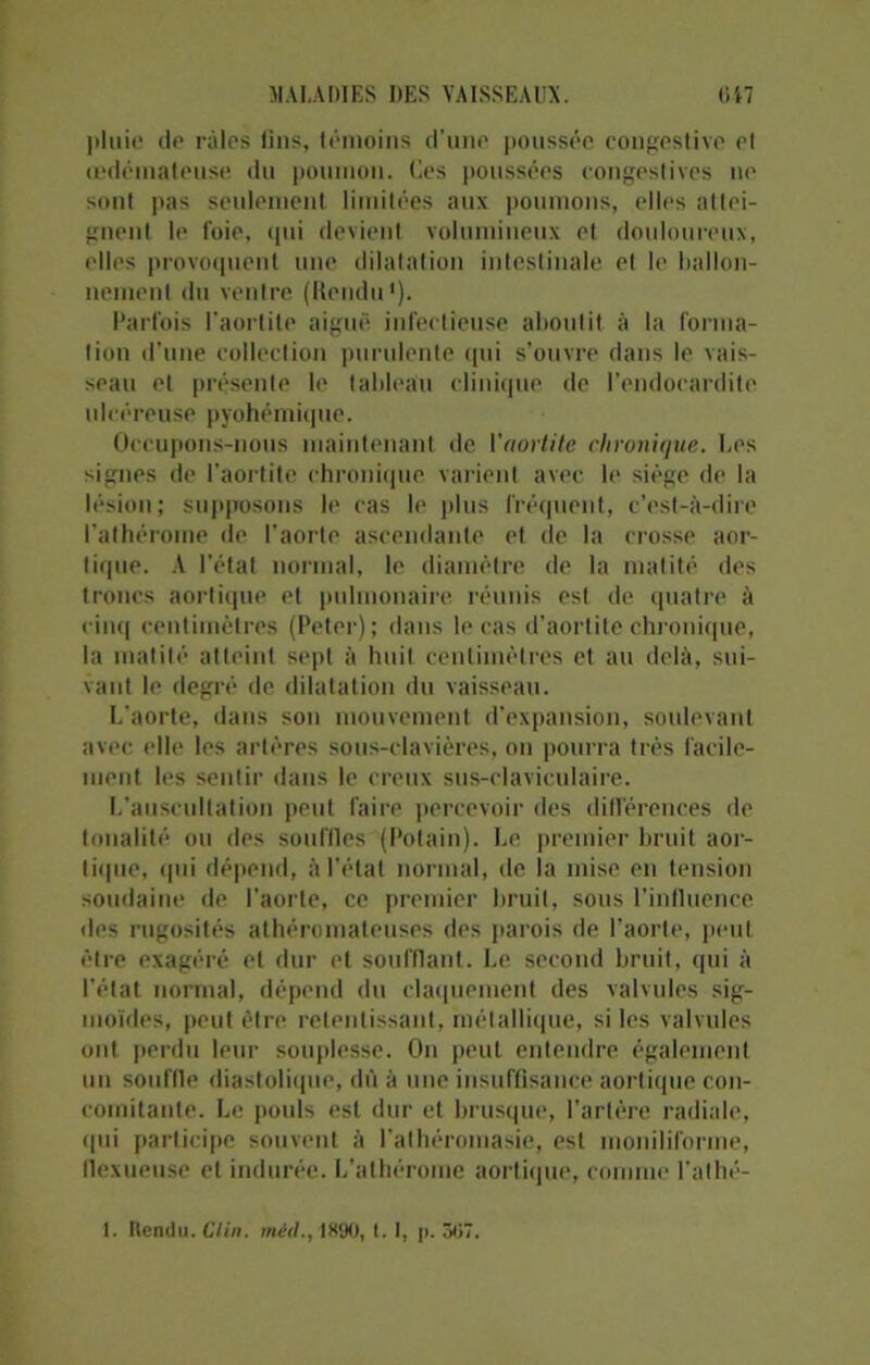 pluie de râles lins, témoins d’une poussée congestive et œdémateuse du poumon. Ces poussées congestives ne sont pas seulement limitées aux poumons, elles attei- gnent le foie, qui devient volumineux et douloureux, elles provoquent une dilatation intestinale et le ballon- nement du ventre (Rendu1). Parfois l'aortite aiguë infectieuse aboutit à la forma- tion d'une collection purulente qui s’ouvre dans le vais- seau et présente le tableau clinique de l’endocardite ulcéreuse pyohémique. Occupons-nous maintenant de Vaortite chronique. Les signes de l’aortite chronique varient avec le siège de la lésion; supposons le cas le plus fréquent, c’est-à-dire l’athérome de l'aorte ascendante et de la crosse aor- tique. A l’état normal, le diamètre de la matité des troncs aortique et pulmonaire réunis est de quatre à cinq centimètres (Peter); dans le cas d’aortite chronique, la matité atteint sept à huit centimètres et au delà, sui- vant le degré de dilatation du vaisseau. L'aorte, dans son mouvement d’expansion, soulevant avec elle les artères sous-clavières, on pourra très facile- ment les sentir dans le creux sus-claviculaire. L'auscultation peut faire percevoir des différences de tonalité ou des souffles (Potain). Le premier bruit aor- tique, qui dépend, à l’état normal, de la mise en tension soudaine de l'aorte, ce premier bruit, sous l’influence des rugosités athéromateuses des parois de l’aorte, peut être exagéré et dur et soufflant. Le second bruit, qui à l’état normal, dépend du claquement des valvules sig- moïdes, peut être, retentissant, métallique, si les valvules ont perdu leur souplesse. On peut entendre également un souffle diastolique, dû à une insuffisance aortique con- comitante. Le pouls est dur et brusque, Tarière radiale, qui participe souvent à l’alhéromasie, est moniliforme, llexueuse et indurée. L’athérome aortique, comme l'athé- I. Rendu. Clin, méd., 1890, t. I, p. 5(57.