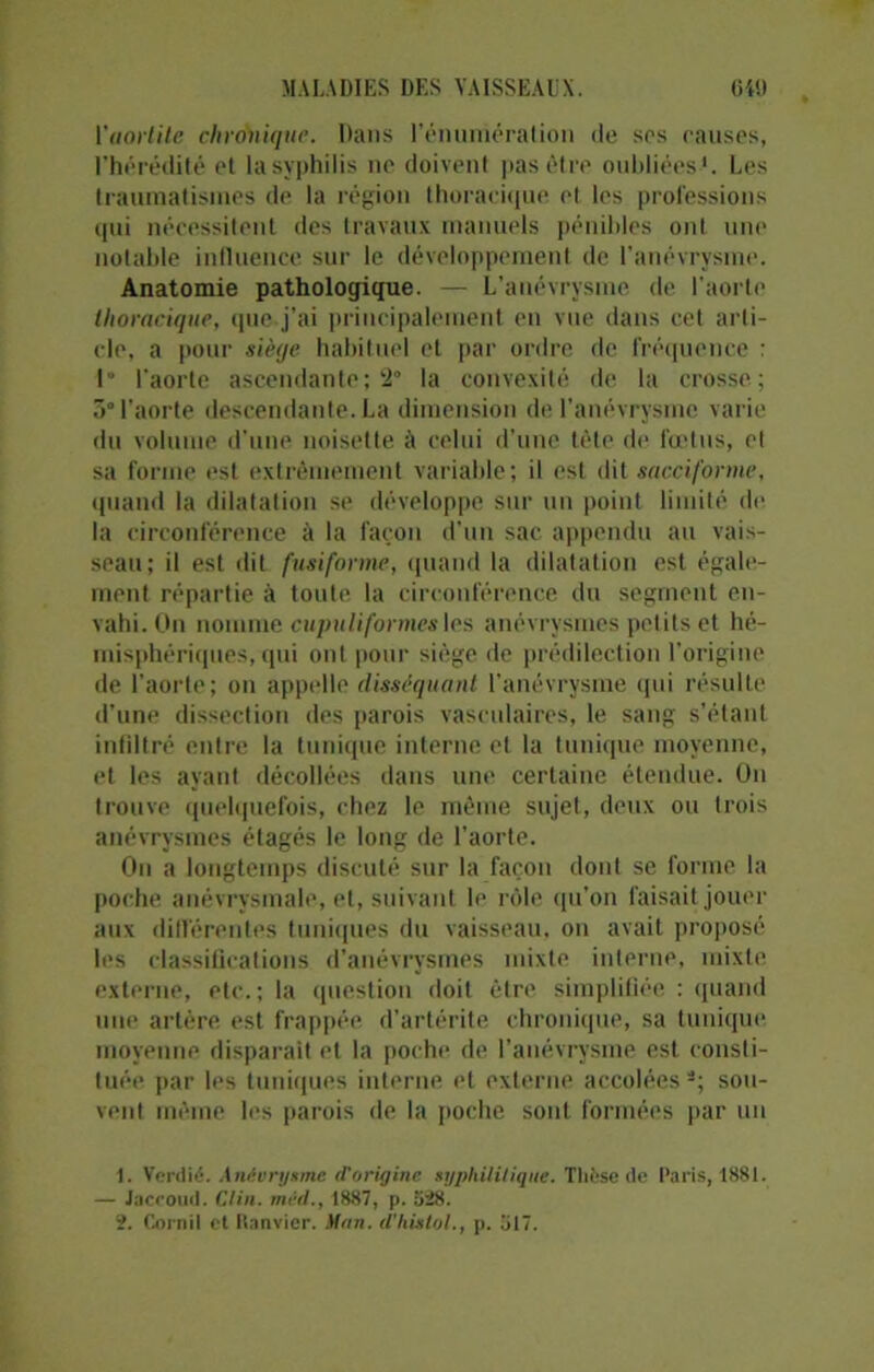 l'aortite chronique. Dans rémunération de ses causes, l’hérédité et la syphilis ne doivent pas être oubliées1 2. Les traumatismes de la région thoracique et les professions qui nécessitent des travaux manuels pénibles ont une notable influence sur le développement de l’anévrysme. Anatomie pathologique. — L’anévrysme de l’aorte thoracique, que.j’ai principalement en vue dans cet arti- cle, a pour siège habituel et par ordre de fréquence : 1° l'aorte ascendante ; 2° la convexité de la crosse; 3° l’aorte descendante. La dimension de l’anévrysme varie du volume d'une noisette à celui d’une tète de fœtus, cl sa forme est extrêmement variable; il est dit sacciforme, quand la dilatation se développe sur un point limité de la circonférence à la façon d’un sac appendu au vais- seau; il est dit fusiforme, quand la dilatation est égale- ment répartie à toute la circonférence du segment en- vahi. On nomme cupuli formes les anévrysmes petits et hé- misphériques, qui ont pour siège de prédilection l’origine de l’aorte; on appelle disséquant l’anévrysme qui résulte d’une dissection des parois vasculaires, le sang s’étant infiltré entre la tunique interne et la tunique moyenne, et les ayant décollées dans une certaine étendue. On trouve quelquefois, chez le même sujet, deux ou trois anévrysmes étagés le long de l’aorte. On a longtemps discuté sur la façon dont se forme la poche anévrysmale, et, suivant le rôle qu’on faisait journ- aux différentes tuniques du vaisseau, on avait proposé les classifications d’anévrysmes mixte interne, mixte externe, etc.; la question doit être simplifiée : quand une artère est frappée d’artérite chronique, sa tunique moyenne disparait et la poche de l’anévrysme est consti- tuée par les tuniques interne et externe accolées s; sou- vent même les parois de la poche sont formées par un 1. Verdié. Anévrysme (l'origine syphilitique. Thèse de Paris, 1881. — Jaccoud. Clin, méd., 1887, p. 528. 2. Corn il et Hnnvier. Mon. d’histol., p. 517.