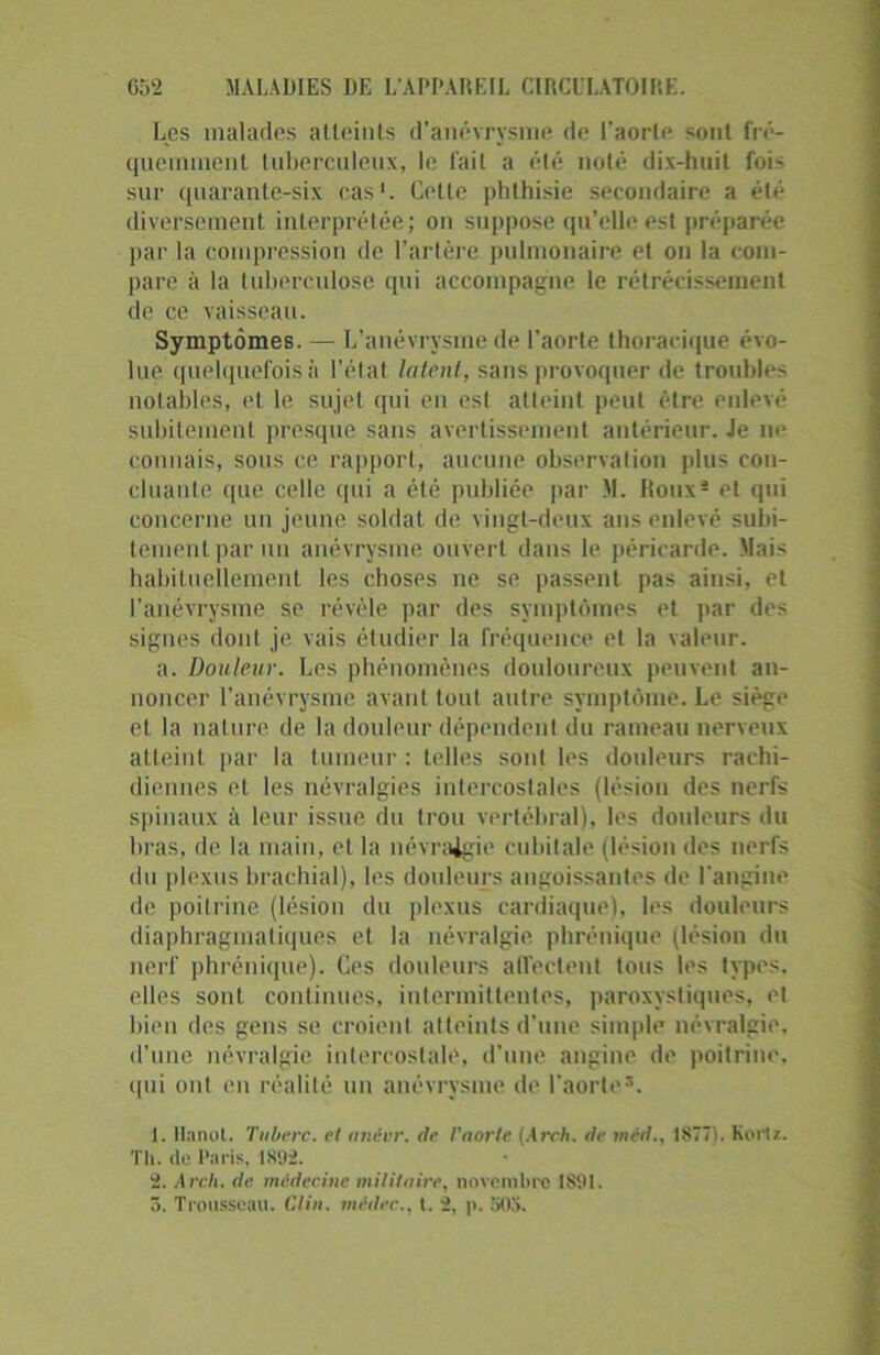 Les malades atteints d’anévrysme de l'aorte sont fré- quemment tuberculeux, le fait a été noté dix-huit fois sur quarante-six cas1. Celte phthisie secondaire a été diversement interprétée; on suppose qu’elle est préparée par la compression de l’artère pulmonaire et on la com- pare à la tuberculose qui accompagne le rétrécissement de ce vaisseau. Symptômes. — L’anévrysme de l’aorte thoracique évo- lue quelquefois à l’état latent, sans provoquer de troubles notables, et le sujet qui en est atteint peut être enlevé subitement presque sans avertissement antérieur. Je ne connais, sous ce rapport, aucune observation plus con- cluante que celle qui a été publiée par M. Roux2 3 et qui concerne un jeune soldat de vingt-deux ans enlevé subi- tement par un anévrysme ouvert dans le péricarde. Mais habituellement les choses ne se passent pas ainsi, et l’anévrysme se révèle par des symptômes et par des signes dont je vais étudier la fréquence et la valeur. a. Douleur. Les phénomènes douloureux peuvent an- noncer l’anévrysme avant tout autre symptôme. Le siège et la nature de la douleur dépendent du rameau nerveux atteint par la tumeur : telles soûl les douleurs rachi- diennes et les névralgies intercostales (lésion des nerfs spinaux à leur issue du trou vertébral), les douleurs du bras, de la main, et la névralgie cubitale (lésion des nerfs du plexus brachial), les douleurs angoissantes de l'angine de poitrine (lésion du plexus cardiaque), les douleurs diaphragmatiques et la névralgie phrénique (lésion du nerf phrénique). Ces douleurs affectent tous les types, elles sont continues, intermittentes, paroxystiques, et bien des gens se croient atteints d’une simple névralgie, d'une névralgie intercostale, d’une angine de poitrine, qui ont en réalité un anévrysme de l’aorte*. 1. lhnoL. Tuberc. et anévr. de l'aorte (Areh. de méd., 1877). Korlz. Th. de Paris, IS92. 2. Arcli. de. médecine militaire, novembre 1891. 3. Trousseau. Clin, mêdec., I. 2, p. SOS.