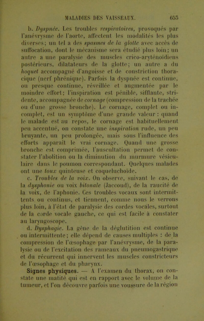 b. Dyspnée. Los troubles respiratoires, provoqués par l’anévrysme de l’aorte, affectent les modalités les plus diverses; un tel a des spasmes de la glotte avec accès de suffocation, dont le mécanisme sera étudié plus loin; un autre a une paralysie des muscles crico-aryténoïdiens postérieurs, dilatateurs de la glotte; un autre a du hoquet accompagné d’angoisse et de constriction thora- cique (nerf phrénique). Parfois la dyspnée est continue, ou presque continue, réveillée et augmentée par le moindre effort; l’inspiration est pénible, sifflante, stri- dente, accompagnée de cornage (compression de la trachée ou d’une grosse bronche). Le cornage, complet ou in- complet, est un symptôme d’une, grande valeur : quand le malade est au repos, le cornage est habituellement peu accentué, on constate une inspiration rude, un peu bruyante, un peu prolongée, mais sous l’influence des efforts apparaît le vrai cornage. Quand une grosse bronche est comprimée, l'auscultation permet de con- stater l’abolition ou la diminution du murmure vésicu- laire dans le poumon correspondant. Quelques malades ont une toux quinteuse et coqueluchoïde. c. Troubles de la voix. On observe, suivant le cas, de la dysphonie ou voix bitonale (Jaccoud), de la raucité de la voix, de l’aphonie. Ces troubles vocaux sont intermit- tents ou continus, et tiennent, comme nous le verrons plus loin, à l'état de paralysie des cordes vocales, surtout de la corde vocale gauche, ce qui est facile à constater au laryngoscope. d. Dysphagie. La gène de la déglutition est continue ou intermittente; elle dépend de causes multiples : de là compression de. l’œsophage par l’anévrysme, de la para- lysie ou de l’excitation des rameaux du pneumogastrique et du récurrent qui innervent les muscles constricteurs de l’œsophage et du pharynx. Signes physiques. — A l’examen du thorax, on con- state une matité qui est en rapport avec le volume de la tumeur, et l’on découvre parfois une voussure de la région