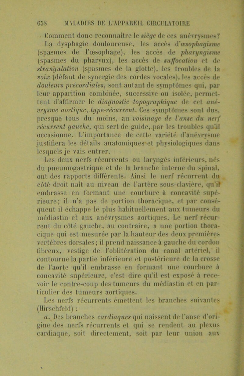 Comment donc reconuailre le siège de ces anévrysmes? La dysphagie douloureuse, les accès d'œsophagisme (spasmes de l’œsophage), les accès de pharyngisme (spasmes du pharynx), les accès de suffocation et de strangulation (spasmes de la glotte), les troubles de la voix (défaut de synergie des cordes vocales), les accès de douleurs précordiales, sont autant de symptômes qui, par leur apparition combinée, successive ou isolée, permet- tent d’affirmer le diagnostic topographique de cet ané- vrysme aortique, type-récurrent. Ces symptômes sont dus. presque tous du moins, au voisinage de l'anse du nerf récurrent gauche, qui sert de guide, par les troubles quUl occasionne. L’importance de cette variété d’anévrysme justifiera les détails analomiques-et physiologiques dans lesquels je vais entrer. Les deux nerfs récurrents ou laryngés inférieurs, nés <1 ii pneumogastrique et de la branche interne du spinal, ont des rapports différents. Ainsi le nerf récurrent du côté droit naît au niveau de l’artère sous-clavière, qu'il embrasse en formant une courbure à concavité supé- rieure; il n’a pas de portion thoracique, et par consé- quent il échappe le plus habituellement aux tumeurs du médiastin et aux anévrysmes aortiques. Le nerf récur- rent du côté gauche, au contraire, a une portion thora- cique qui est mesurée par la hauteur des deux premières vertèbres dorsales; il prend naissance à gauche du cordon fibreux, vestige de l’oblitération du canal artériel, il contourne la partie inférieure et postérieure de la crosse de l’aorte qu’il embrasse en formant une courbure à concavité supérieure, c'est dire qu'il est exposé à rece- voir le contre-coup des tumeurs du médiastin et en par- ticulier des tumeurs aortiques. Les nerfs récurrents émettent les branches suivantes (Ilirschfeld) : a. Des branches cardiaques qui naissent de l’anse d’ori- gine des nerfs récurrents et qui se rendent au plexus cardiaque, soit directement, soit par leur union aux