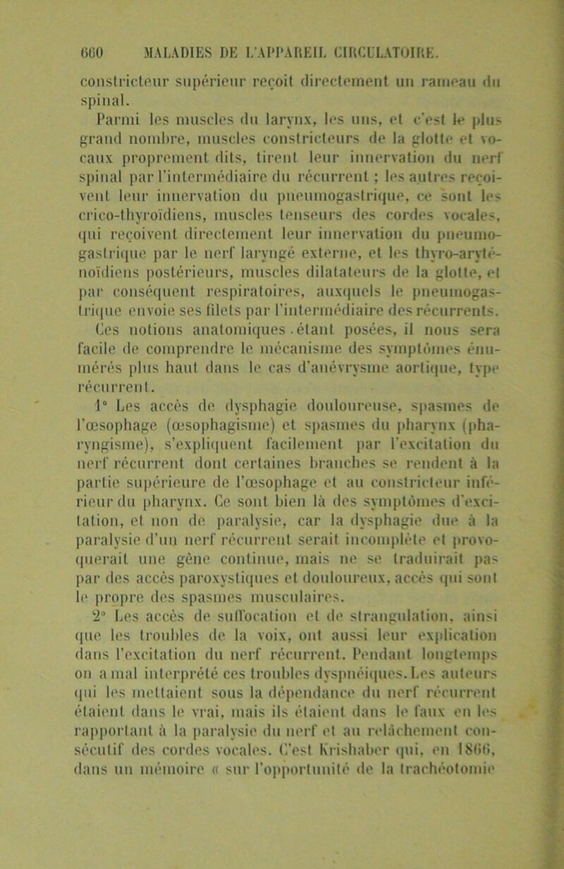 constricteur supérieur reçoit directement un rameau du spinal. Parmi les muscles du larynx, les uns, et c'est le plus grand nombre, muscles constricteurs de la glotte et vo- caux proprement dits, tirent leur innervation du nerf spinal par l’intermédiaire du récurrent ; les autres reçoi- vent. leur innervation du pneumogastrique, ce sont les crico-thyroïdiens, muscles tenseurs des cordes vocales, qui reçoivent directement leur innervation du pneumo- gastrique par le nerf laryngé externe, et les thyro-aryté- noïdiens postérieurs, muscles dilatateurs de la glotte, et par conséquent respiratoires, auxquels le pneumogas- trique envoie ses filets par l’intermédiaire des récurrents. Ces notions anatomiques étant posées, il nous sera facile de comprendre le mécanisme des symptômes énu- mérés plus haut dans le cas d’anévrysme aortique, type récurrent. 1° Les accès de dysphagie douloureuse, spasmes de l’œsophage (œsophagisme) et spasmes du pharynx (pha- ryngisme), s’expliquent facilement par l'excitation du nerf récurrent dont certaines branches se rendent à la partie supérieure de l’œsophage et au constricteur infé- rieur du pharynx. Ce sont bien là des symptômes d'exci- tation, et non de paralysie, car la dysphagie due à la paralysie d’un nerf récurrent serait incomplète et provo- querait une gène continue, mais ne se traduirait pas par des accès paroxystiques et douloureux, accès qui sont le propre des spasmes musculaires. ‘i- Les accès de. suffocation et de strangulation, ainsi que les troubles de la voix, ont aussi leur explication dans l’excitation du nerf récurrent.. Pendant longtemps on a mal interprété ces troubles dyspnéiques. Les auteurs qui les mettaient sous la dépendance du nerf récurrent étaient dans le vrai, mais ils étaient dans le faux en les rapportant à la paralysie du nerf et au relâchement con- sécutif des cordes vocales. C'est Krishaber qui, en 1866, dans un mémoire « sur l’opportunité de la trachéotomie