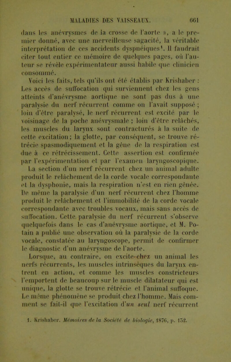 dans les anévrysmes de ia crosse de l’aorte », a le pre- mier donné, avec une merveilleuse sagacité, la véritable interprétation de ces accidents dyspnéiques'. 11 faudrait citer tout entier ce mémoire de quelques pages, où l’au- teur se révèle expérimentateur aussi habile que clinicien consommé. Voici les faits, tels qu'ils ont été établis par Krishaber : Les accès de suffocation qui surviennent chez les gens atteints d’anévrysme aortique ne sont pas dus à une paralysie du nerf récurrent comme on l’avait supposé ; loin d’être paralysé, le nerf récurrent est excité par le voisinage de la poche anévrysmale ; loin d’être relâchés, les muscles du larynx sont contracturés à la suite de cette excitation ; la glotte, par conséquent, se trouve ré- trécie spasmodiquement et la gène de la respiration est due à ce rétrécissement. Cette assertion est confirmée par l’expérimentation el par l'examen laryngoscopique. La section d’un nerf récurrent chez un animal adulte produit le relâchement de la corde vocale correspondante et la dysphonie, mais la respiration n’est en rien gênée. l)e même la paralysie d’un nerf récurrent chez l’homme produit le relâchement et l'immobilité de la corde vocale correspondante avec troubles vocaux, mais sans accès de suffocation. Cette paralysie du nerf récurrent s’observe quelquefois dans le cas d’anévrysme aortique, et M. Po- tain a publié une observation où la paralysie de la corde vocale, constatée au laryngoscope, permit de confirmer le diagnostic d'un anévrysme de l’aorte. Lorsque, au contraire, on excite-ehez un animal les nerfs récurrents, les muscles intrinsèques du larynx en- trent en action, et comme les muscles constricteurs l'emportent de beaucoup sur le muscle dilatateur qui est unique, la glotte se trouve rétrécie et l’animal suffoque. Le même phénomène se produit chez l’homme. Mais com- ment se fait-il que l’excitation d’un seul nerf récurrent t. Krishaber. Mémoires de la Société de biologie, 187(1, p. 15-2.