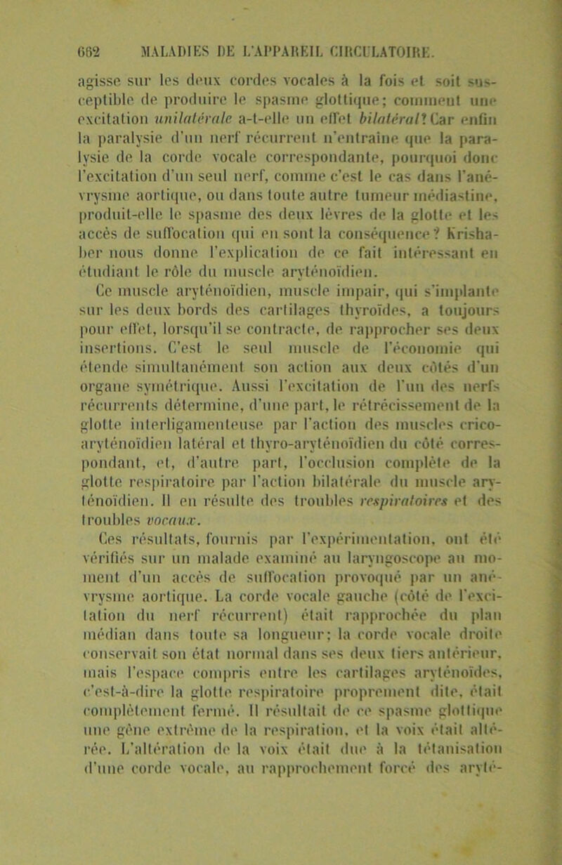 agisse sur les deux cordes vocales à la fois et soit mj>- eeptible de produire le spasme glottique; cornmeut une excitation unilatérale a-t-elle un effet bilatéral*. Car enfin la paralysie d’un nerf récurrent n’entraîne que la para- lysie de la corde vocale correspondante, pourquoi donc l’excitation d’un seul nerf, connue c’est le cas dans l’ané- vrysme aortique, ou dans toute autre tumeur médiastine, produit-elle le spasme des deux lèvres de la glotte et les accès de suffocation qui en sont la conséquence? Krisha- ber nous donne l’explication de ce fait intéressant en étudiant le rôle du muscle aryténoïdien. Ce muscle aryténoïdien, muscle impair, qui s’implante sur les deux bords des cartilages thyroïdes, a toujours pour effet, lorsqu’il se contracte, de rapprocher ses deux insertions. C’est le seul muscle de l’économie qui étende simultanément son action aux deux côtés d'un organe symétrique. Aussi l’excitation de l’un des nerfs récurrents détermine, d'une part, le rétrécissement de la glotte interligamenleuse par l’action des muscles crico- aryténoïdien latéral et thyro-aryténoïdien du côté corres- pondant, et, d'autre, part, l’occlusion complète de la glotte respiratoire par l’action bilatérale du muscle ary- ténoïdien. Il eu résulte des troubles respiratoires et des troubles vocaux. Ces résultats, fournis par l’expérimentation, ont été vérifiés sur un malade examiné au laryngoscope au mo- ment d'un accès de suffocation provoqué par un ané- vrysme aortique. La corde vocale gauche (côté de l'exci- tation du nerf récurrent) était rapprochée du plan médian dans toute sa longueur; la corde vocale droite conservait son état normal dans ses deux tiers antérieur, mais l'espace compris entre les cartilages aryténoïdes, c'est-à-dire la glotte respiratoire proprement dite, était complètement fermé. Il résultait de ce spasme glottique une gène extrême de la respiration, et la voix était alté- rée. L’altération de la voix était due à la tétanisation d’une corde vocale, au rapprochement forcé des arylé-