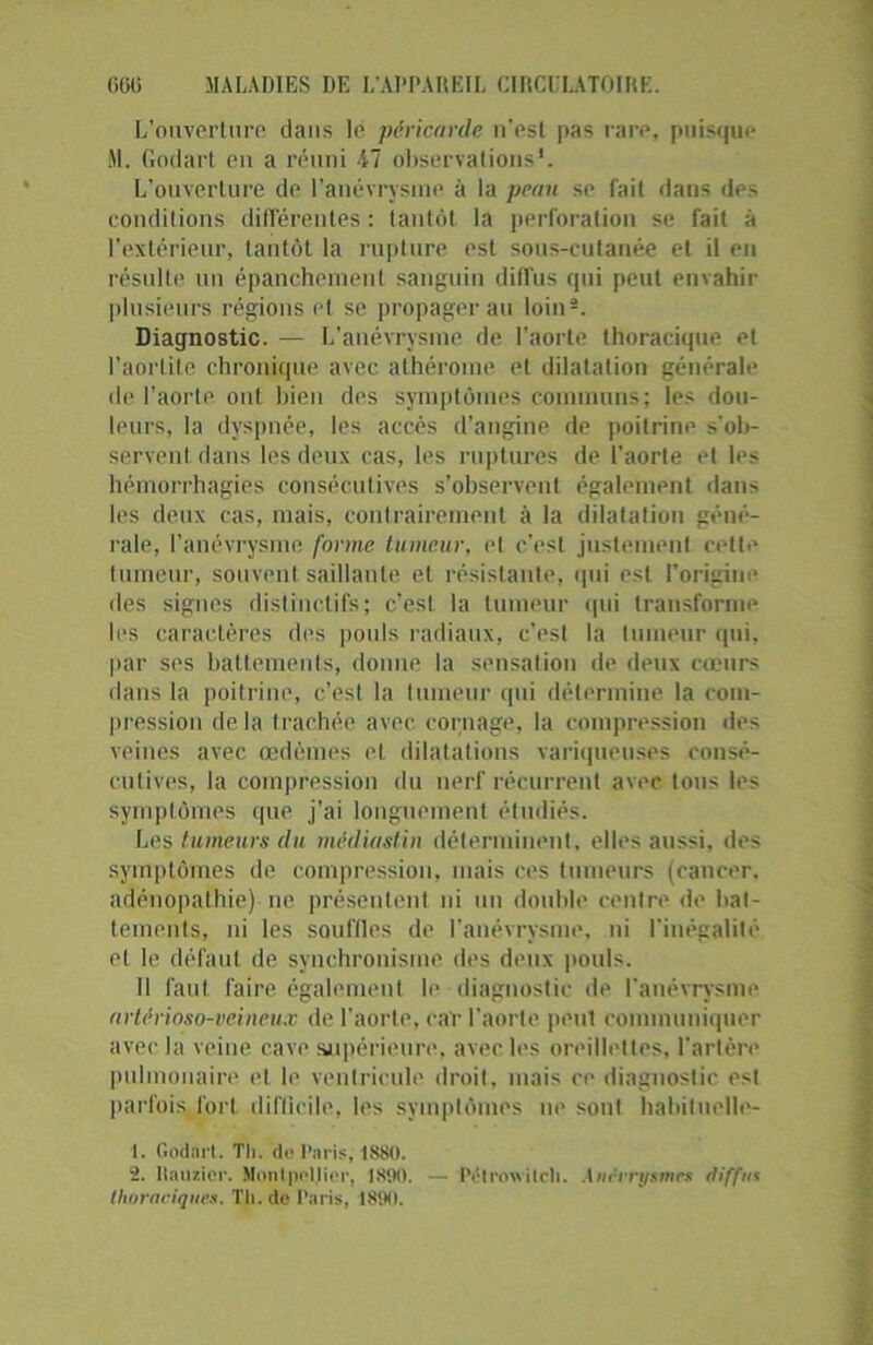 L’ouverture dans le péricarde n’est pas rare, puisque M. Godart en a réuni 47 observations1 2. L’ouverture de l’anévrysme à la peau se fait dans des conditions différentes : tantôt la perforation se fait à l’extérieur, tantôt la rupture est sous-cutanée et il en résulte un épanchement sanguin diffus qui peut envahir plusieurs régions et se propagerait loin®. Diagnostic. — L’anévrysme de l’aorte thoracique et l’aortite chronique avec athérome et dilatation générale de l’aorte ont bien des symptômes communs; les dou- leurs, la dyspnée, les accès d’angine de poitrine s’ol>- servcnt dans les deux cas, les ruptures de l'aorte et les hémorrhagies consécutives s’observent également dans les deux cas, mais, contrairement à la dilatation géné- rale, l’anévrysme forme tumeur, et c’est justement cette tumeur, souvent saillante et résistante, qui est l’origine des signes distinctifs; c’est la tumeur qui transforme les caractères dos pouls radiaux, c’esl la tumeur qui. par ses battements, donne la sensation de deux cœurs dans la poitrine, c’esl la tumeur qui détermine la com- pression delà trachée avec cornage, la compression des veines avec œdèmes et dilatations variqueuses consé- cutives, la compression du nerf récurrent avec tons les symptômes que j’ai longuement étudiés. Les tumeurs du médiastin déterminent, elles aussi, des symptômes de compression, mais ces tumeurs (cancer, adénopathie) ne présentent ni un double centre de bat- tements, ni les souffles de l'anévrysme, ni l'inégalité et le défaut de synchronisme des deux pouls. Il faut faire également le diagnostic de l'anévrysme artfrioso-veineux de l’aorte, car l’aorte peut communiquer avec la veine cave supérieure, avec les oreillettes, l’artère pulmonaire et le ventricule droit, mais ce diagnostic est parfois fort difficile, les symptômes ne sont habituelle- 1. Godart. Tl), de Paris, 1880. 2. Itauzier. Montpellier, lStilt. — Pétroivitcli. Anévrysmes diffus thoraciques. Tl), de Paris, 1890.