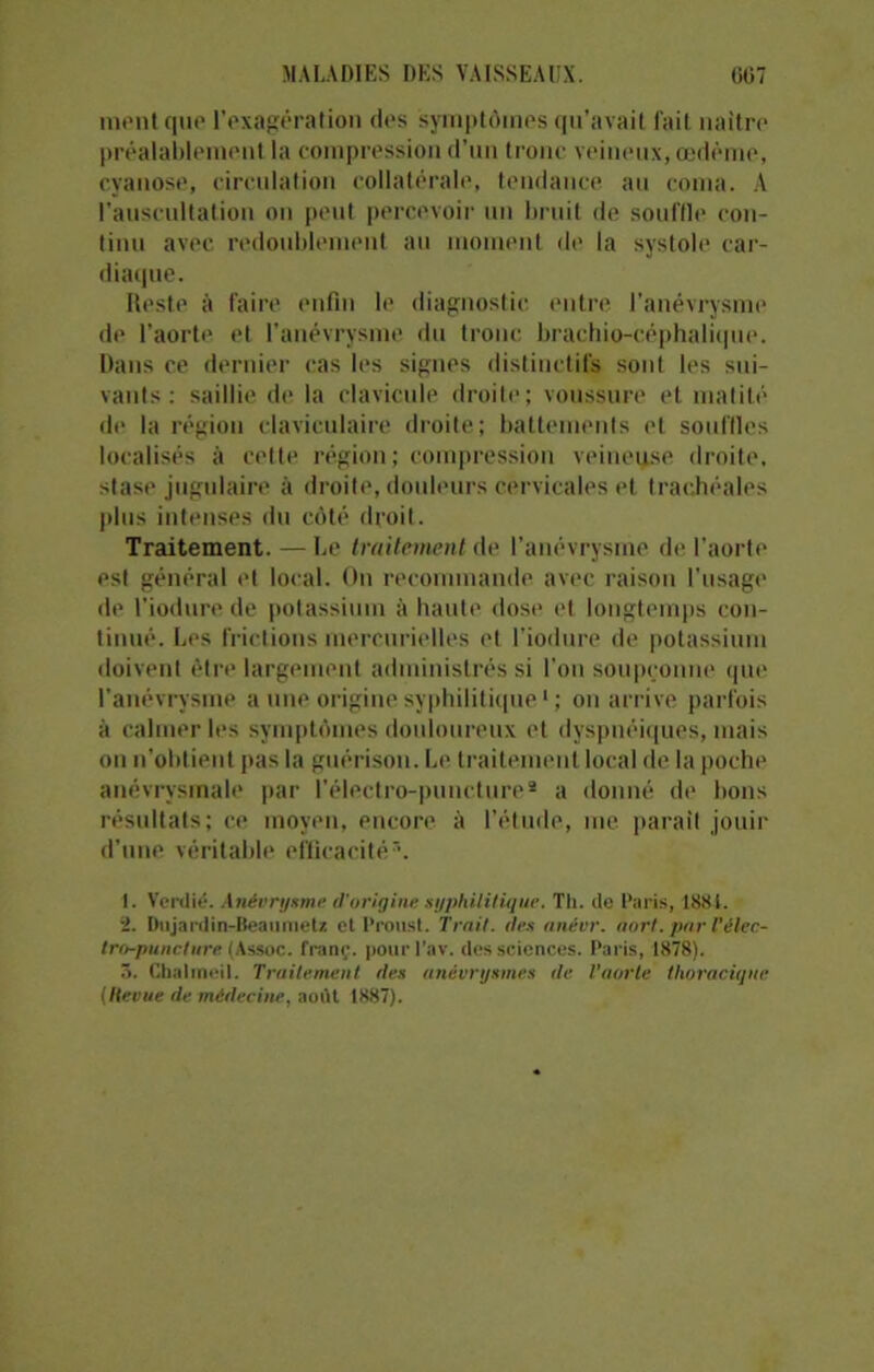 ment que l’exagération des symptômes qu’avait fait naître préalablement la compression d’un tronc veineux, œdème, cyanose, circulation collatérale, tendance au coma. A l'auscultation on peut percevoir un bruit de souffle con- tinu avec redoublement au moment de la systole car- diaque. Reste à faire enfin le diagnostic entre l’anévrysme de l’aorte et l'anévrysme du tronc brachio-céphalique. Dans ce dernier cas les signes distinctifs sont les sui- vants : saillie de la clavicule droite; voussure et matité de la région claviculaire droite; battements et souffles localisés à cette région; compression veineuse droite, stase jugulaire à droite, douleurs cervicales et trachéales plus intenses du côté droit. Traitement. — Le traitement de l’anévrysme de l’aorte est général et local. On recommande avec raison l'usage de l’iodure de potassium à haute dose et longtemps con- tinué. Les frictions mercurielles et l’iodure de potassium doivent être largement administrés si l'on soupçonne que l’anévrysme a une origine syphilitique1 * * * ; on arrive parfois à calmer les symptômes douloureux et dyspnéiques, mais on n’obtient pas la guérison. Le traitement local de la poche anévrysmale par l’électro-puncture* a donné de bons résultats; ce moyen, encore à l’étude, me parait jouir d’une véritable efficacité5. I. Verdit?. Anévrysme d’origine syphilitique. Th. de Paris, 188 t. :1. Dujardin-Beaunietz et Proust. Trait. îles nnévr. aort. par l'èlec- tra-jmncture. (Assoc. franc, pourl'av. des sciences. Paris, 1878). 5. Cbalmeil. Traitement ries anévrysmes de l’aorte thoracique (Hevue de médecine, août 1887).