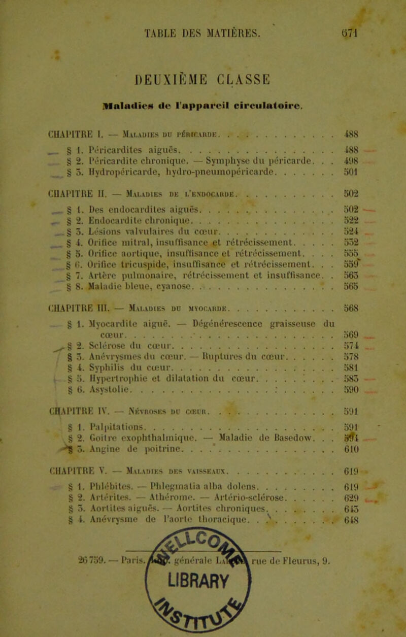 DEUXIÈME CLASSE .UnlailioM de l'appareil circulatoire. CHAPITRE I. — Maladies du i‘énrr.ARDii 188 § 1. Péricardites aiguës 188 S 2. Péricardite chronique.—Symphyse du péricarde. . . 498 § 5. Ilydropéricarde, hydro-pneumopéricarde 501 CHAPITRE 11. — Maladies de l'endocarde 502 § 1. Des endocardites aiguës. .... . 502 „ § 2. Endocardite chronique 522 § 5. Lésions valvulaires du cœur 524 § 4. Orifice mitral, insuffisance et rétrécissement 552 § 5. Orifice aortique, insuffisance et rétrécissement. . . . 555 § (!. Orifice tricuspide, insuffisance et rétrécissement. . . 559 g 7. Artère pulmonaire, rétrécissement et insuffisance. . 563 g 8. Maladie bleue, cyanose 565 CHAPITRE III. — Maladies du myocarde 568 g 1. Myocardite aiguë. — Dégénérescence graisseuse du cœur ■ 569 ^§2. Sclérose du cœur 574 g 3. Anévrysmes du cœur. — Ruptures du cœur 578 g 4. Syphilis du cœur 581 g 5. Hypertrophie et dilatation du cœur !... 583 g 6. Asystolie 590 CHAPITRE IV. — Névroses du cœur 591 g 1. Palpitations 591 g 2. Goitre exophthalmique. — Maladie de Basedow. . . 9ff4 ■**8 3. Angine de poitrine. . . 610 CHAPITRE V. — Maladies des vaisseaux 619 g 1. Phlébites. — Phleginalia allia dotons 619 g 2. Arlérites. — Athérome. — Arlério-sclérose 629 g 5. Aortites aiguës.— Aortites chroniques 615 g i. Anévrysme de l'aorte thoracique. . 618 26759.— Paris.générale 1.a1^6\ rue de Fleurus, 9. [ UBRARY ] %nv$y