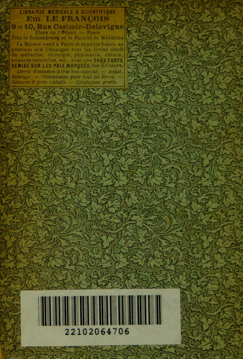 UmiRIE MËOtMLE * SCIENrtFtQVC Y' Em, LE FRA.NÇOIS ^9 et lOt Rae Oasimir-DelarigTie Plice tli» l'9d^on. »• Pjkitr« Prêt te Luxemboorg el ta Kacu:t4 *1n Médecine Le Metion vend à Péris ol uipüd.e franco en Srorinca et à rétraoger tous loe livre» oeaf» e oiédecme, chirurgie, pharmacie, ebimio, icieacee naturelle», elc., avec une TRÈS FORTE JiENtSE SUR LES PRIX MARQUÉS d8> Editeurs. lÀvm d’occasion à Iris bon mttrchi. — Achat, Schangc. — CommUsim pour tous les livres. — Rsitsïrti à prix réduits. — l'otaJogues gratis. 22102064706